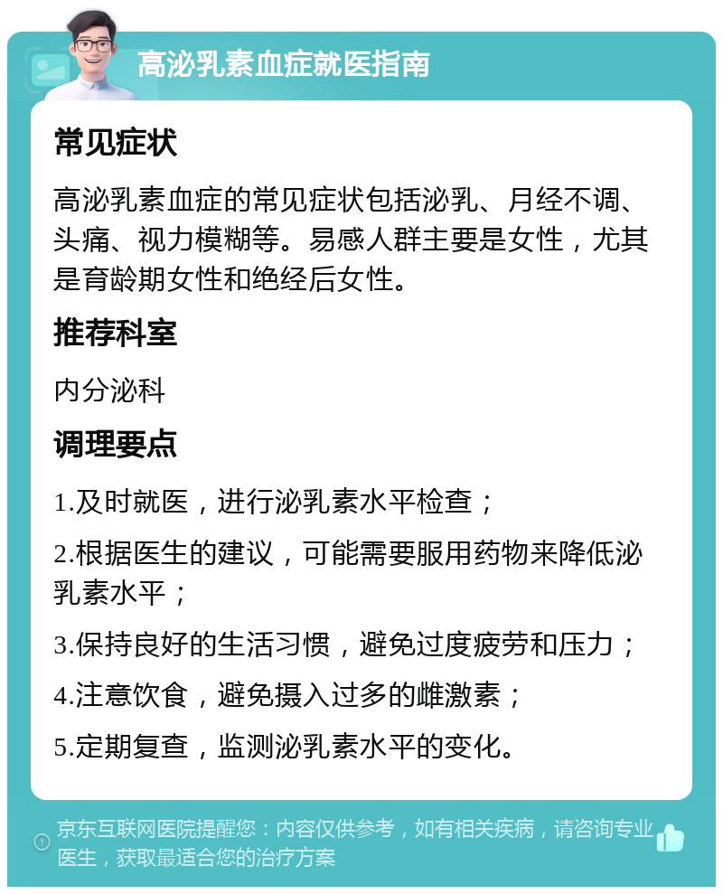 高泌乳素血症就医指南 常见症状 高泌乳素血症的常见症状包括泌乳、月经不调、头痛、视力模糊等。易感人群主要是女性，尤其是育龄期女性和绝经后女性。 推荐科室 内分泌科 调理要点 1.及时就医，进行泌乳素水平检查； 2.根据医生的建议，可能需要服用药物来降低泌乳素水平； 3.保持良好的生活习惯，避免过度疲劳和压力； 4.注意饮食，避免摄入过多的雌激素； 5.定期复查，监测泌乳素水平的变化。