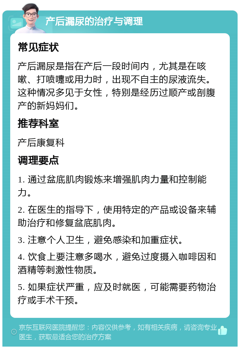 产后漏尿的治疗与调理 常见症状 产后漏尿是指在产后一段时间内，尤其是在咳嗽、打喷嚏或用力时，出现不自主的尿液流失。这种情况多见于女性，特别是经历过顺产或剖腹产的新妈妈们。 推荐科室 产后康复科 调理要点 1. 通过盆底肌肉锻炼来增强肌肉力量和控制能力。 2. 在医生的指导下，使用特定的产品或设备来辅助治疗和修复盆底肌肉。 3. 注意个人卫生，避免感染和加重症状。 4. 饮食上要注意多喝水，避免过度摄入咖啡因和酒精等刺激性物质。 5. 如果症状严重，应及时就医，可能需要药物治疗或手术干预。