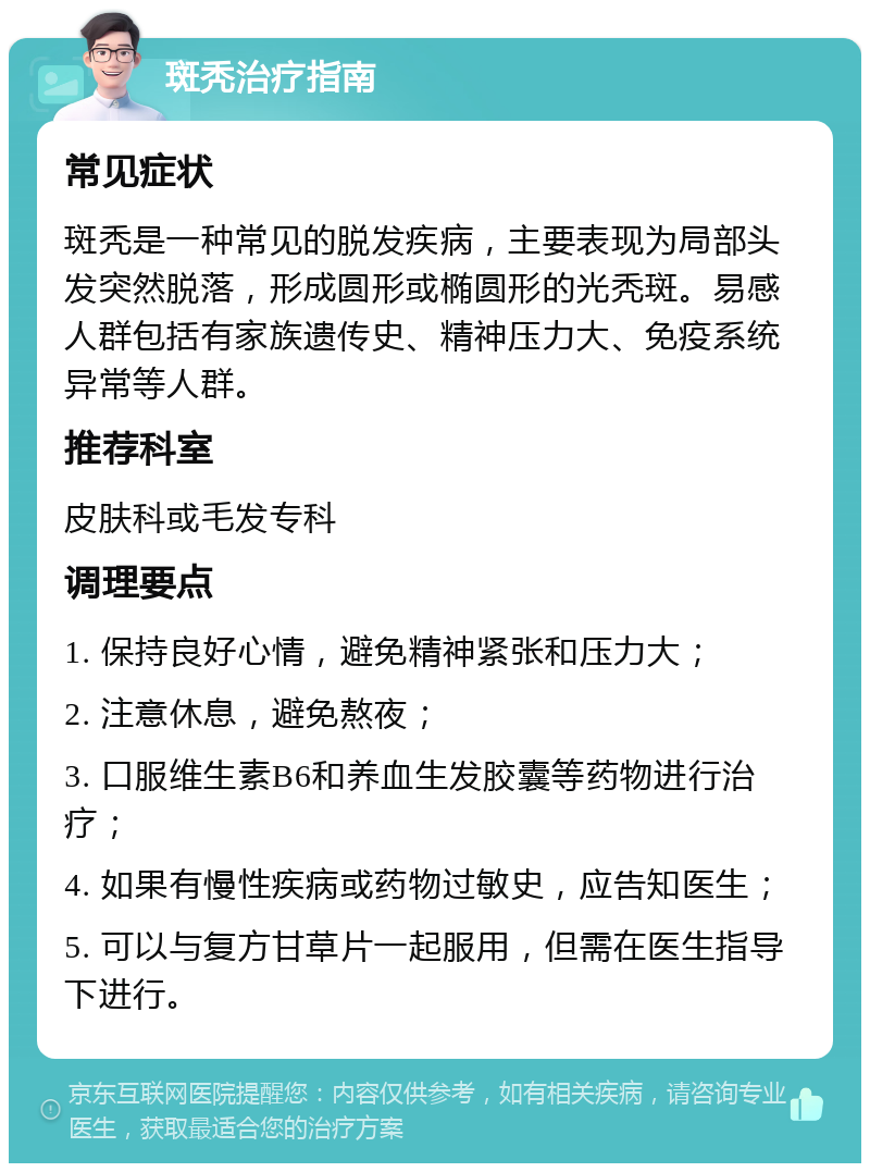 斑秃治疗指南 常见症状 斑秃是一种常见的脱发疾病，主要表现为局部头发突然脱落，形成圆形或椭圆形的光秃斑。易感人群包括有家族遗传史、精神压力大、免疫系统异常等人群。 推荐科室 皮肤科或毛发专科 调理要点 1. 保持良好心情，避免精神紧张和压力大； 2. 注意休息，避免熬夜； 3. 口服维生素B6和养血生发胶囊等药物进行治疗； 4. 如果有慢性疾病或药物过敏史，应告知医生； 5. 可以与复方甘草片一起服用，但需在医生指导下进行。