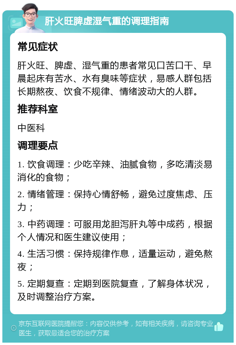 肝火旺脾虚湿气重的调理指南 常见症状 肝火旺、脾虚、湿气重的患者常见口苦口干、早晨起床有苦水、水有臭味等症状，易感人群包括长期熬夜、饮食不规律、情绪波动大的人群。 推荐科室 中医科 调理要点 1. 饮食调理：少吃辛辣、油腻食物，多吃清淡易消化的食物； 2. 情绪管理：保持心情舒畅，避免过度焦虑、压力； 3. 中药调理：可服用龙胆泻肝丸等中成药，根据个人情况和医生建议使用； 4. 生活习惯：保持规律作息，适量运动，避免熬夜； 5. 定期复查：定期到医院复查，了解身体状况，及时调整治疗方案。