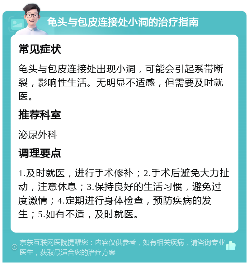 龟头与包皮连接处小洞的治疗指南 常见症状 龟头与包皮连接处出现小洞，可能会引起系带断裂，影响性生活。无明显不适感，但需要及时就医。 推荐科室 泌尿外科 调理要点 1.及时就医，进行手术修补；2.手术后避免大力扯动，注意休息；3.保持良好的生活习惯，避免过度激情；4.定期进行身体检查，预防疾病的发生；5.如有不适，及时就医。