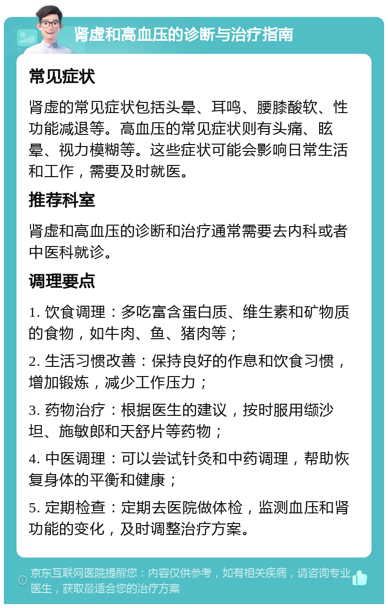 肾虚和高血压的诊断与治疗指南 常见症状 肾虚的常见症状包括头晕、耳鸣、腰膝酸软、性功能减退等。高血压的常见症状则有头痛、眩晕、视力模糊等。这些症状可能会影响日常生活和工作，需要及时就医。 推荐科室 肾虚和高血压的诊断和治疗通常需要去内科或者中医科就诊。 调理要点 1. 饮食调理：多吃富含蛋白质、维生素和矿物质的食物，如牛肉、鱼、猪肉等； 2. 生活习惯改善：保持良好的作息和饮食习惯，增加锻炼，减少工作压力； 3. 药物治疗：根据医生的建议，按时服用缬沙坦、施敏郎和天舒片等药物； 4. 中医调理：可以尝试针灸和中药调理，帮助恢复身体的平衡和健康； 5. 定期检查：定期去医院做体检，监测血压和肾功能的变化，及时调整治疗方案。