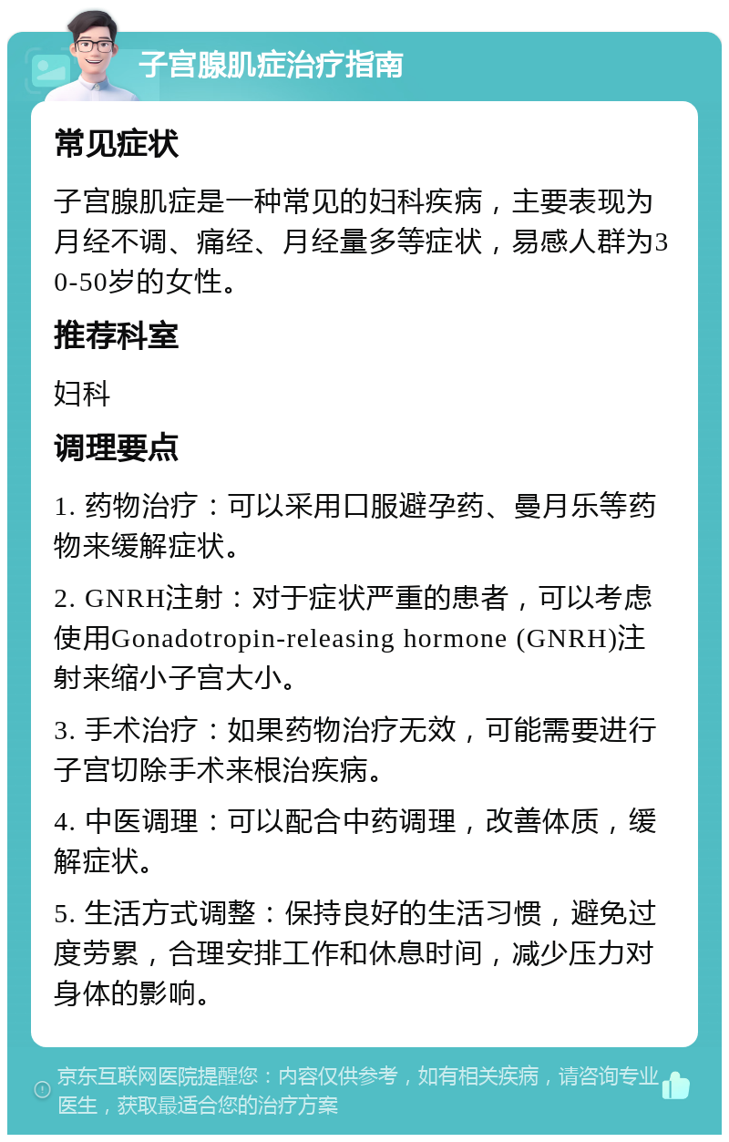 子宫腺肌症治疗指南 常见症状 子宫腺肌症是一种常见的妇科疾病，主要表现为月经不调、痛经、月经量多等症状，易感人群为30-50岁的女性。 推荐科室 妇科 调理要点 1. 药物治疗：可以采用口服避孕药、曼月乐等药物来缓解症状。 2. GNRH注射：对于症状严重的患者，可以考虑使用Gonadotropin-releasing hormone (GNRH)注射来缩小子宫大小。 3. 手术治疗：如果药物治疗无效，可能需要进行子宫切除手术来根治疾病。 4. 中医调理：可以配合中药调理，改善体质，缓解症状。 5. 生活方式调整：保持良好的生活习惯，避免过度劳累，合理安排工作和休息时间，减少压力对身体的影响。