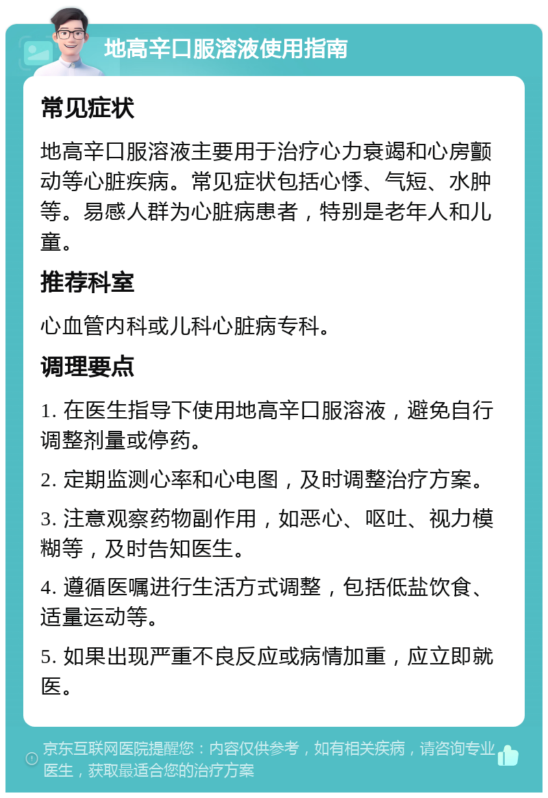 地高辛口服溶液使用指南 常见症状 地高辛口服溶液主要用于治疗心力衰竭和心房颤动等心脏疾病。常见症状包括心悸、气短、水肿等。易感人群为心脏病患者，特别是老年人和儿童。 推荐科室 心血管内科或儿科心脏病专科。 调理要点 1. 在医生指导下使用地高辛口服溶液，避免自行调整剂量或停药。 2. 定期监测心率和心电图，及时调整治疗方案。 3. 注意观察药物副作用，如恶心、呕吐、视力模糊等，及时告知医生。 4. 遵循医嘱进行生活方式调整，包括低盐饮食、适量运动等。 5. 如果出现严重不良反应或病情加重，应立即就医。