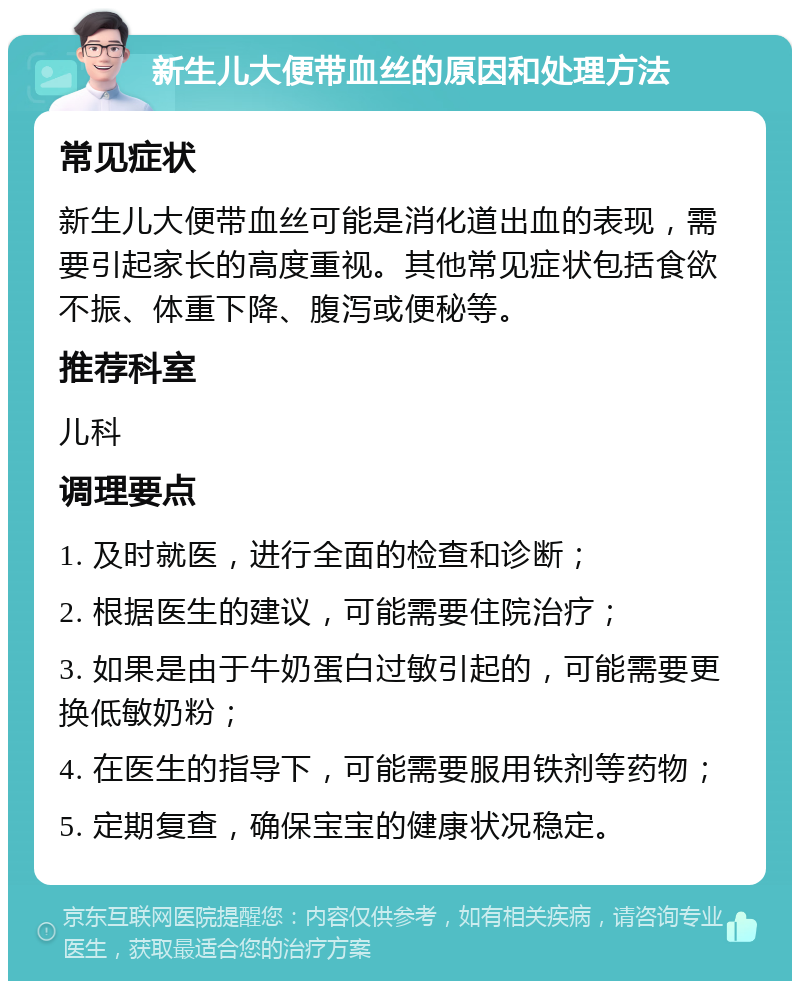 新生儿大便带血丝的原因和处理方法 常见症状 新生儿大便带血丝可能是消化道出血的表现，需要引起家长的高度重视。其他常见症状包括食欲不振、体重下降、腹泻或便秘等。 推荐科室 儿科 调理要点 1. 及时就医，进行全面的检查和诊断； 2. 根据医生的建议，可能需要住院治疗； 3. 如果是由于牛奶蛋白过敏引起的，可能需要更换低敏奶粉； 4. 在医生的指导下，可能需要服用铁剂等药物； 5. 定期复查，确保宝宝的健康状况稳定。