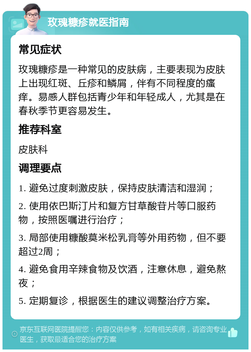 玫瑰糠疹就医指南 常见症状 玫瑰糠疹是一种常见的皮肤病，主要表现为皮肤上出现红斑、丘疹和鳞屑，伴有不同程度的瘙痒。易感人群包括青少年和年轻成人，尤其是在春秋季节更容易发生。 推荐科室 皮肤科 调理要点 1. 避免过度刺激皮肤，保持皮肤清洁和湿润； 2. 使用依巴斯汀片和复方甘草酸苷片等口服药物，按照医嘱进行治疗； 3. 局部使用糠酸莫米松乳膏等外用药物，但不要超过2周； 4. 避免食用辛辣食物及饮酒，注意休息，避免熬夜； 5. 定期复诊，根据医生的建议调整治疗方案。