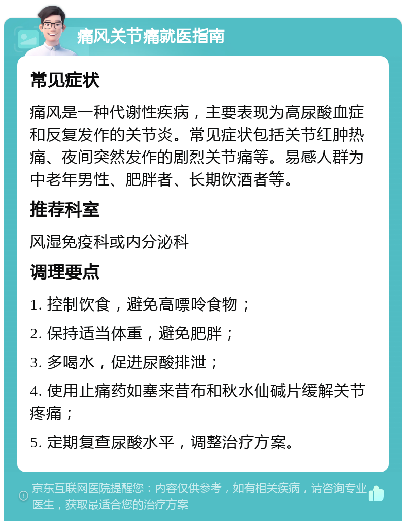 痛风关节痛就医指南 常见症状 痛风是一种代谢性疾病，主要表现为高尿酸血症和反复发作的关节炎。常见症状包括关节红肿热痛、夜间突然发作的剧烈关节痛等。易感人群为中老年男性、肥胖者、长期饮酒者等。 推荐科室 风湿免疫科或内分泌科 调理要点 1. 控制饮食，避免高嘌呤食物； 2. 保持适当体重，避免肥胖； 3. 多喝水，促进尿酸排泄； 4. 使用止痛药如塞来昔布和秋水仙碱片缓解关节疼痛； 5. 定期复查尿酸水平，调整治疗方案。