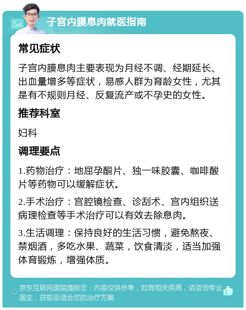 子宫内膜息肉就医指南 常见症状 子宫内膜息肉主要表现为月经不调、经期延长、出血量增多等症状，易感人群为育龄女性，尤其是有不规则月经、反复流产或不孕史的女性。 推荐科室 妇科 调理要点 1.药物治疗：地屈孕酮片、独一味胶囊、咖啡酸片等药物可以缓解症状。 2.手术治疗：宫腔镜检查、诊刮术、宫内组织送病理检查等手术治疗可以有效去除息肉。 3.生活调理：保持良好的生活习惯，避免熬夜、禁烟酒，多吃水果、蔬菜，饮食清淡，适当加强体育锻炼，增强体质。