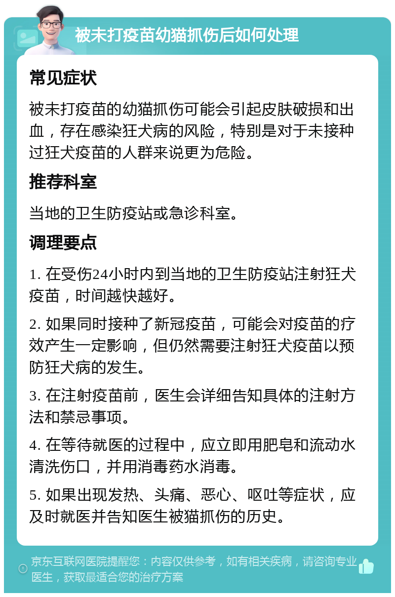 被未打疫苗幼猫抓伤后如何处理 常见症状 被未打疫苗的幼猫抓伤可能会引起皮肤破损和出血，存在感染狂犬病的风险，特别是对于未接种过狂犬疫苗的人群来说更为危险。 推荐科室 当地的卫生防疫站或急诊科室。 调理要点 1. 在受伤24小时内到当地的卫生防疫站注射狂犬疫苗，时间越快越好。 2. 如果同时接种了新冠疫苗，可能会对疫苗的疗效产生一定影响，但仍然需要注射狂犬疫苗以预防狂犬病的发生。 3. 在注射疫苗前，医生会详细告知具体的注射方法和禁忌事项。 4. 在等待就医的过程中，应立即用肥皂和流动水清洗伤口，并用消毒药水消毒。 5. 如果出现发热、头痛、恶心、呕吐等症状，应及时就医并告知医生被猫抓伤的历史。