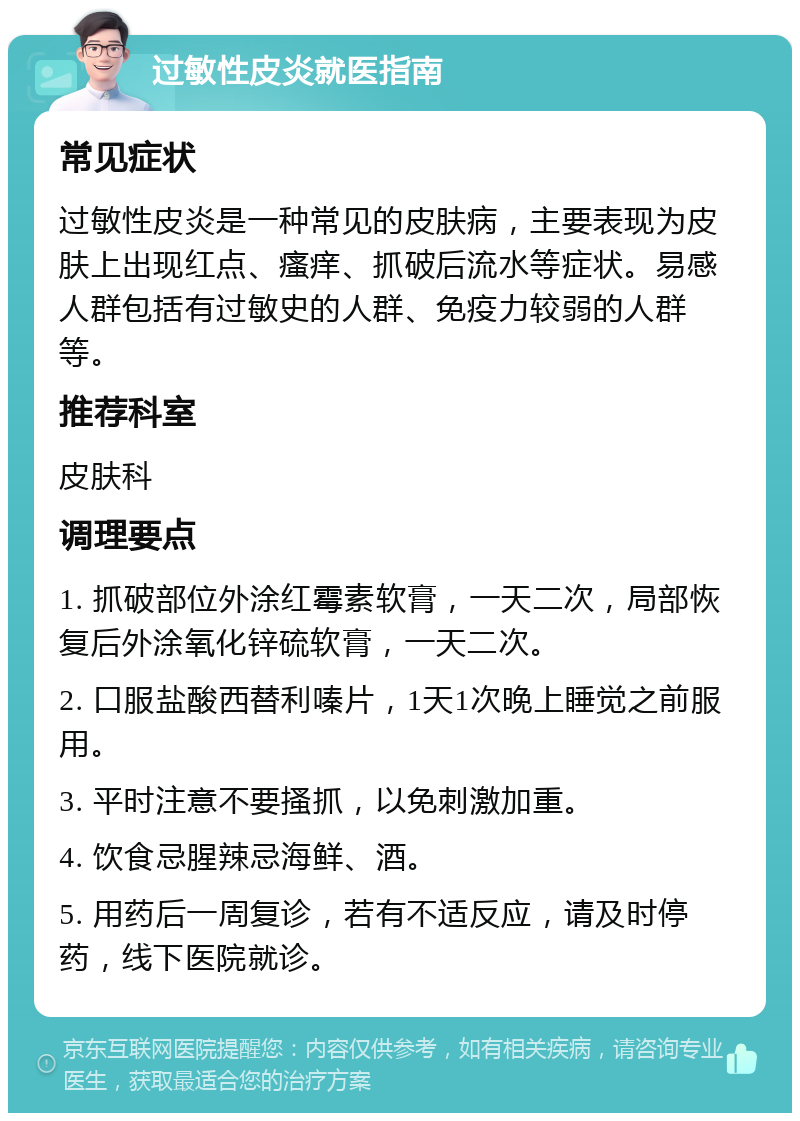 过敏性皮炎就医指南 常见症状 过敏性皮炎是一种常见的皮肤病，主要表现为皮肤上出现红点、瘙痒、抓破后流水等症状。易感人群包括有过敏史的人群、免疫力较弱的人群等。 推荐科室 皮肤科 调理要点 1. 抓破部位外涂红霉素软膏，一天二次，局部恢复后外涂氧化锌硫软膏，一天二次。 2. 口服盐酸西替利嗪片，1天1次晚上睡觉之前服用。 3. 平时注意不要搔抓，以免刺激加重。 4. 饮食忌腥辣忌海鲜、酒。 5. 用药后一周复诊，若有不适反应，请及时停药，线下医院就诊。