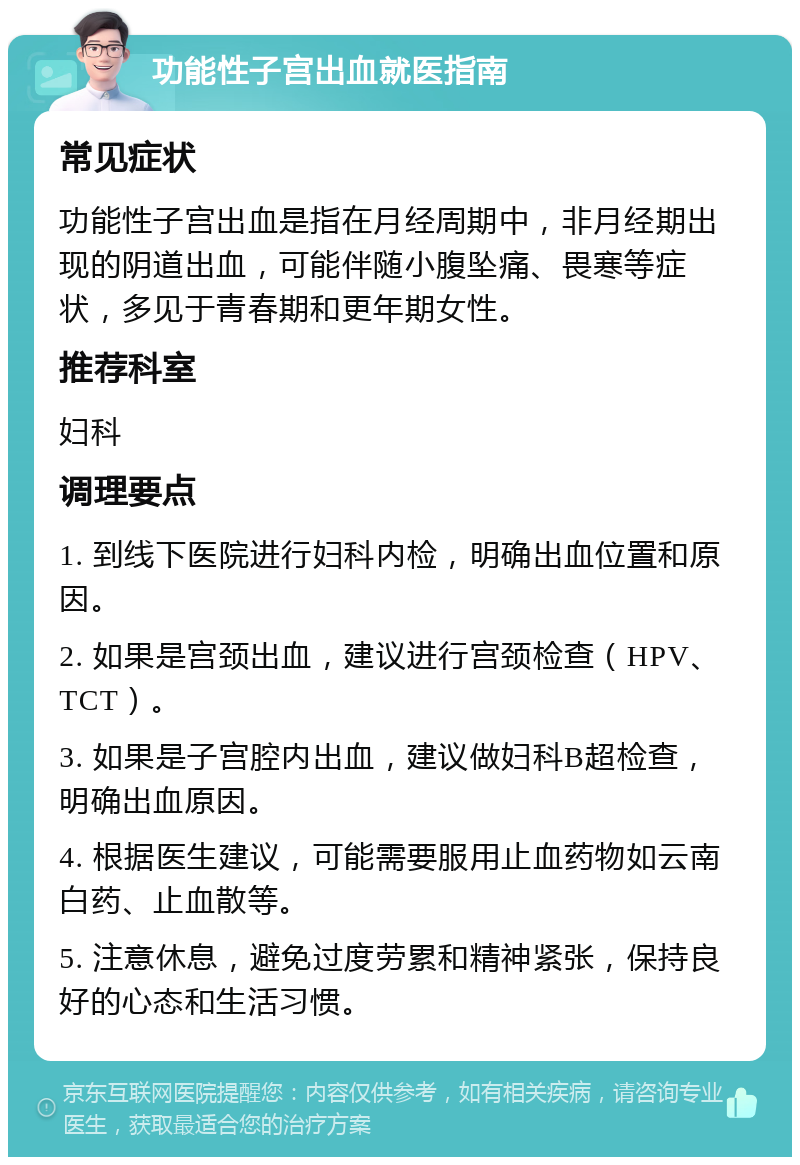 功能性子宫出血就医指南 常见症状 功能性子宫出血是指在月经周期中，非月经期出现的阴道出血，可能伴随小腹坠痛、畏寒等症状，多见于青春期和更年期女性。 推荐科室 妇科 调理要点 1. 到线下医院进行妇科内检，明确出血位置和原因。 2. 如果是宫颈出血，建议进行宫颈检查（HPV、TCT）。 3. 如果是子宫腔内出血，建议做妇科B超检查，明确出血原因。 4. 根据医生建议，可能需要服用止血药物如云南白药、止血散等。 5. 注意休息，避免过度劳累和精神紧张，保持良好的心态和生活习惯。