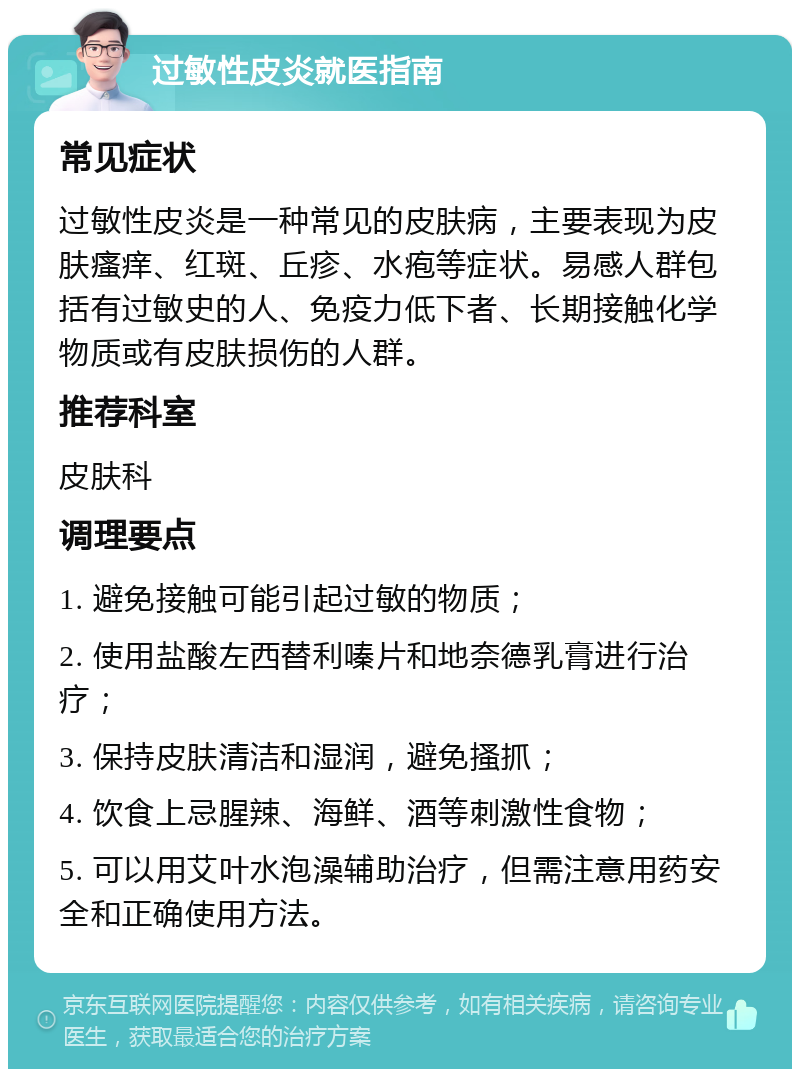 过敏性皮炎就医指南 常见症状 过敏性皮炎是一种常见的皮肤病，主要表现为皮肤瘙痒、红斑、丘疹、水疱等症状。易感人群包括有过敏史的人、免疫力低下者、长期接触化学物质或有皮肤损伤的人群。 推荐科室 皮肤科 调理要点 1. 避免接触可能引起过敏的物质； 2. 使用盐酸左西替利嗪片和地奈德乳膏进行治疗； 3. 保持皮肤清洁和湿润，避免搔抓； 4. 饮食上忌腥辣、海鲜、酒等刺激性食物； 5. 可以用艾叶水泡澡辅助治疗，但需注意用药安全和正确使用方法。