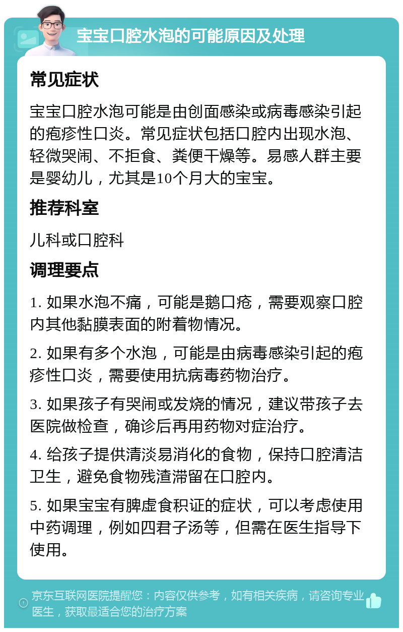 宝宝口腔水泡的可能原因及处理 常见症状 宝宝口腔水泡可能是由创面感染或病毒感染引起的疱疹性口炎。常见症状包括口腔内出现水泡、轻微哭闹、不拒食、粪便干燥等。易感人群主要是婴幼儿，尤其是10个月大的宝宝。 推荐科室 儿科或口腔科 调理要点 1. 如果水泡不痛，可能是鹅口疮，需要观察口腔内其他黏膜表面的附着物情况。 2. 如果有多个水泡，可能是由病毒感染引起的疱疹性口炎，需要使用抗病毒药物治疗。 3. 如果孩子有哭闹或发烧的情况，建议带孩子去医院做检查，确诊后再用药物对症治疗。 4. 给孩子提供清淡易消化的食物，保持口腔清洁卫生，避免食物残渣滞留在口腔内。 5. 如果宝宝有脾虚食积证的症状，可以考虑使用中药调理，例如四君子汤等，但需在医生指导下使用。