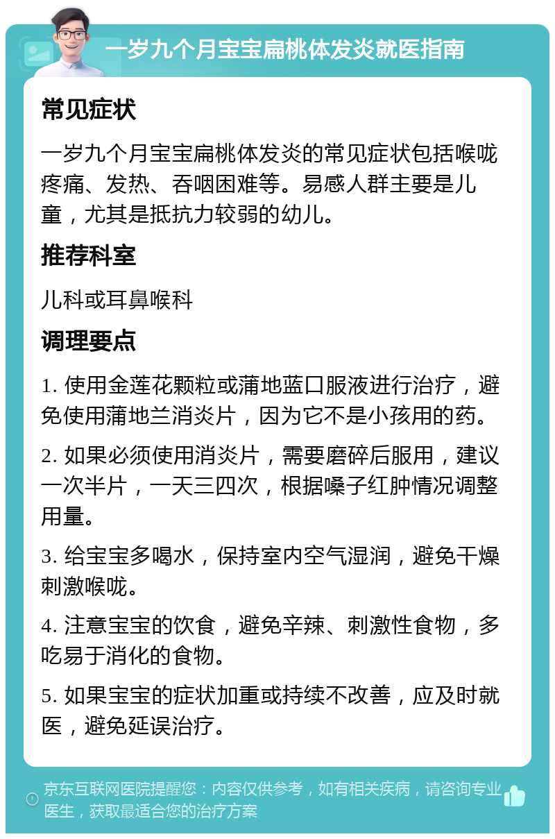 一岁九个月宝宝扁桃体发炎就医指南 常见症状 一岁九个月宝宝扁桃体发炎的常见症状包括喉咙疼痛、发热、吞咽困难等。易感人群主要是儿童，尤其是抵抗力较弱的幼儿。 推荐科室 儿科或耳鼻喉科 调理要点 1. 使用金莲花颗粒或蒲地蓝口服液进行治疗，避免使用蒲地兰消炎片，因为它不是小孩用的药。 2. 如果必须使用消炎片，需要磨碎后服用，建议一次半片，一天三四次，根据嗓子红肿情况调整用量。 3. 给宝宝多喝水，保持室内空气湿润，避免干燥刺激喉咙。 4. 注意宝宝的饮食，避免辛辣、刺激性食物，多吃易于消化的食物。 5. 如果宝宝的症状加重或持续不改善，应及时就医，避免延误治疗。