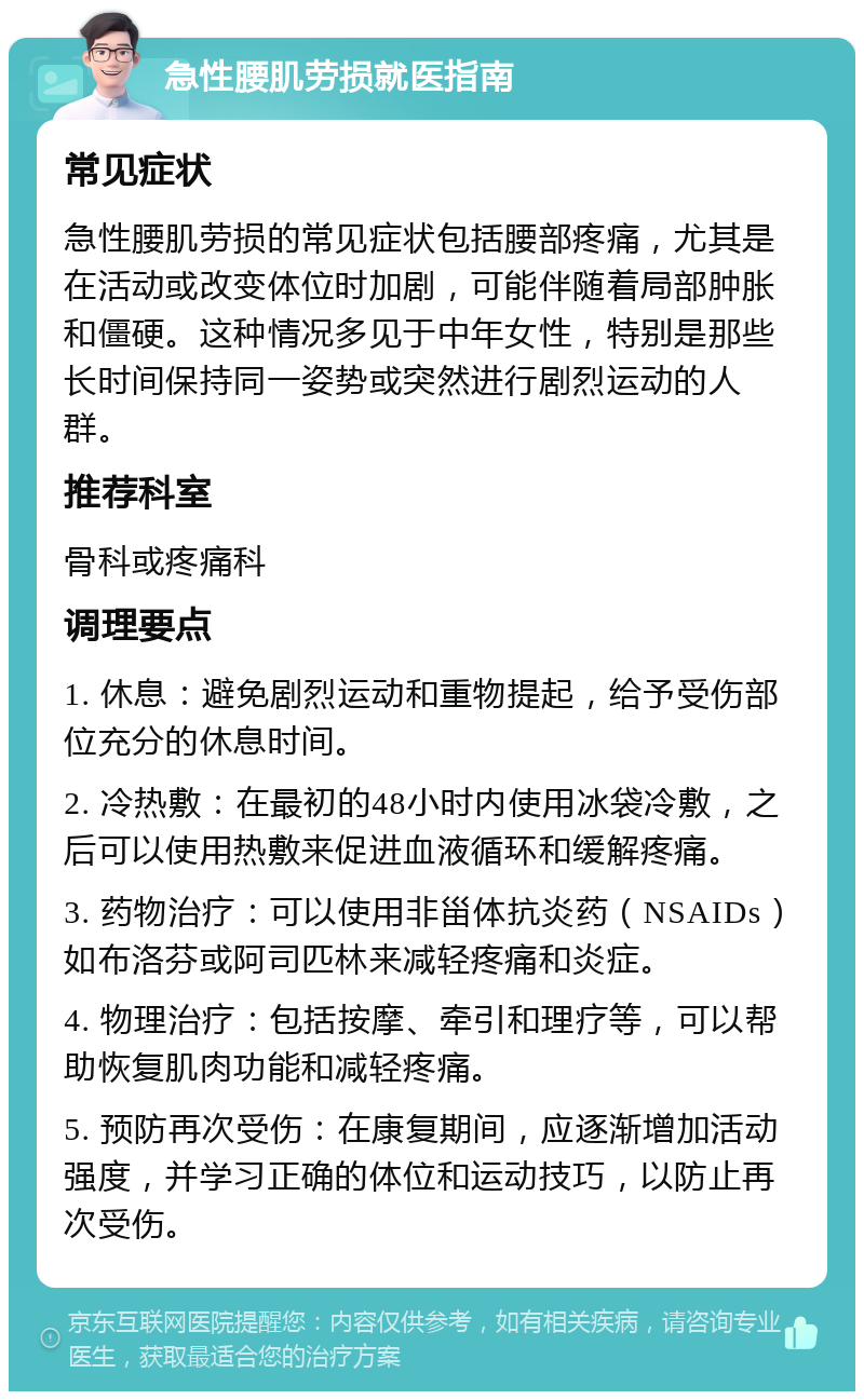 急性腰肌劳损就医指南 常见症状 急性腰肌劳损的常见症状包括腰部疼痛，尤其是在活动或改变体位时加剧，可能伴随着局部肿胀和僵硬。这种情况多见于中年女性，特别是那些长时间保持同一姿势或突然进行剧烈运动的人群。 推荐科室 骨科或疼痛科 调理要点 1. 休息：避免剧烈运动和重物提起，给予受伤部位充分的休息时间。 2. 冷热敷：在最初的48小时内使用冰袋冷敷，之后可以使用热敷来促进血液循环和缓解疼痛。 3. 药物治疗：可以使用非甾体抗炎药（NSAIDs）如布洛芬或阿司匹林来减轻疼痛和炎症。 4. 物理治疗：包括按摩、牵引和理疗等，可以帮助恢复肌肉功能和减轻疼痛。 5. 预防再次受伤：在康复期间，应逐渐增加活动强度，并学习正确的体位和运动技巧，以防止再次受伤。