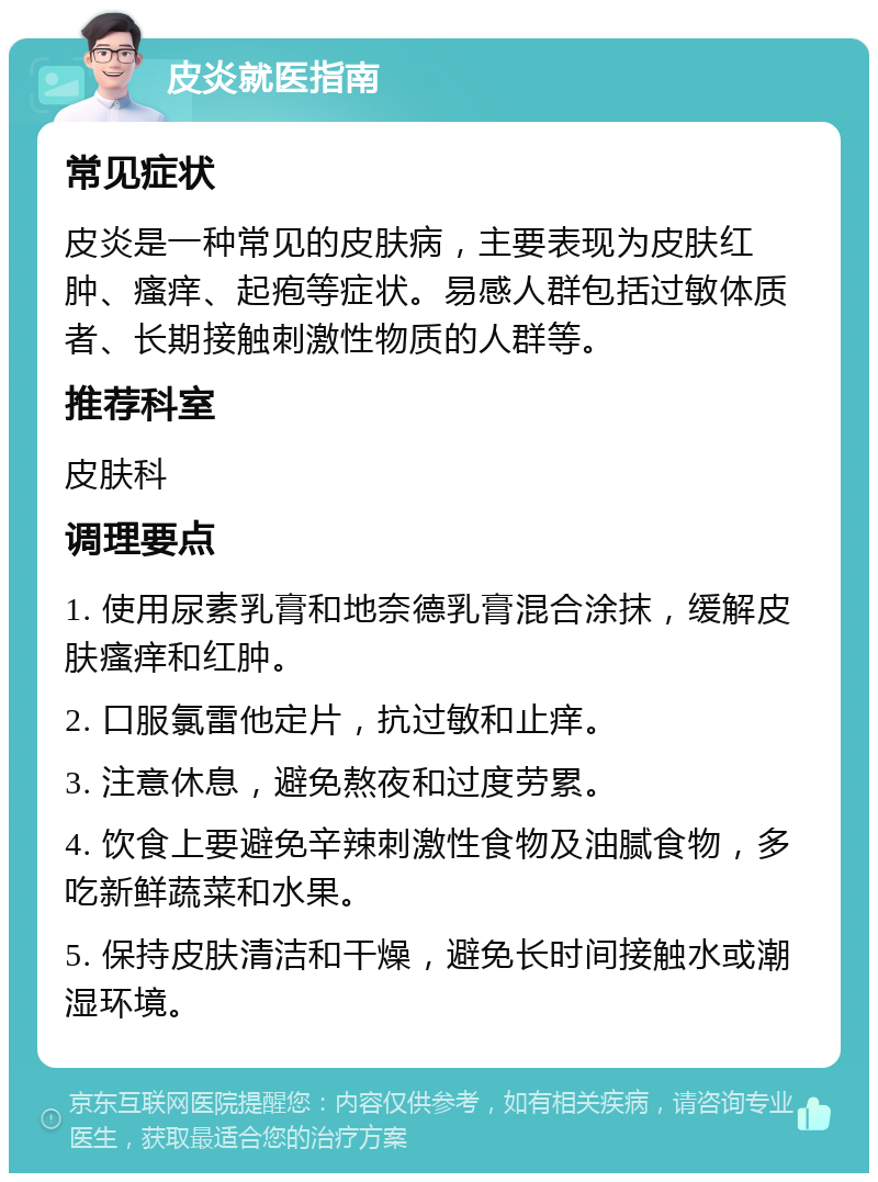 皮炎就医指南 常见症状 皮炎是一种常见的皮肤病，主要表现为皮肤红肿、瘙痒、起疱等症状。易感人群包括过敏体质者、长期接触刺激性物质的人群等。 推荐科室 皮肤科 调理要点 1. 使用尿素乳膏和地奈德乳膏混合涂抹，缓解皮肤瘙痒和红肿。 2. 口服氯雷他定片，抗过敏和止痒。 3. 注意休息，避免熬夜和过度劳累。 4. 饮食上要避免辛辣刺激性食物及油腻食物，多吃新鲜蔬菜和水果。 5. 保持皮肤清洁和干燥，避免长时间接触水或潮湿环境。