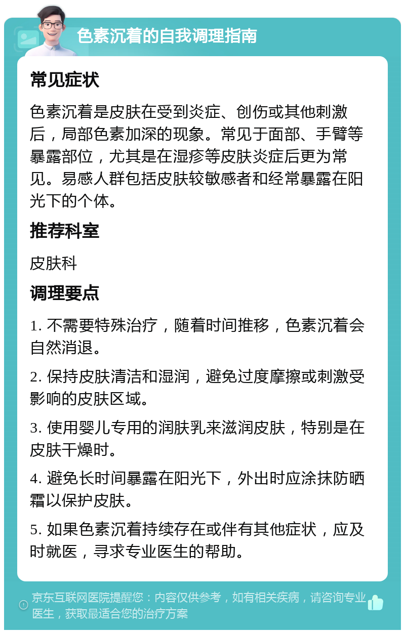 色素沉着的自我调理指南 常见症状 色素沉着是皮肤在受到炎症、创伤或其他刺激后，局部色素加深的现象。常见于面部、手臂等暴露部位，尤其是在湿疹等皮肤炎症后更为常见。易感人群包括皮肤较敏感者和经常暴露在阳光下的个体。 推荐科室 皮肤科 调理要点 1. 不需要特殊治疗，随着时间推移，色素沉着会自然消退。 2. 保持皮肤清洁和湿润，避免过度摩擦或刺激受影响的皮肤区域。 3. 使用婴儿专用的润肤乳来滋润皮肤，特别是在皮肤干燥时。 4. 避免长时间暴露在阳光下，外出时应涂抹防晒霜以保护皮肤。 5. 如果色素沉着持续存在或伴有其他症状，应及时就医，寻求专业医生的帮助。