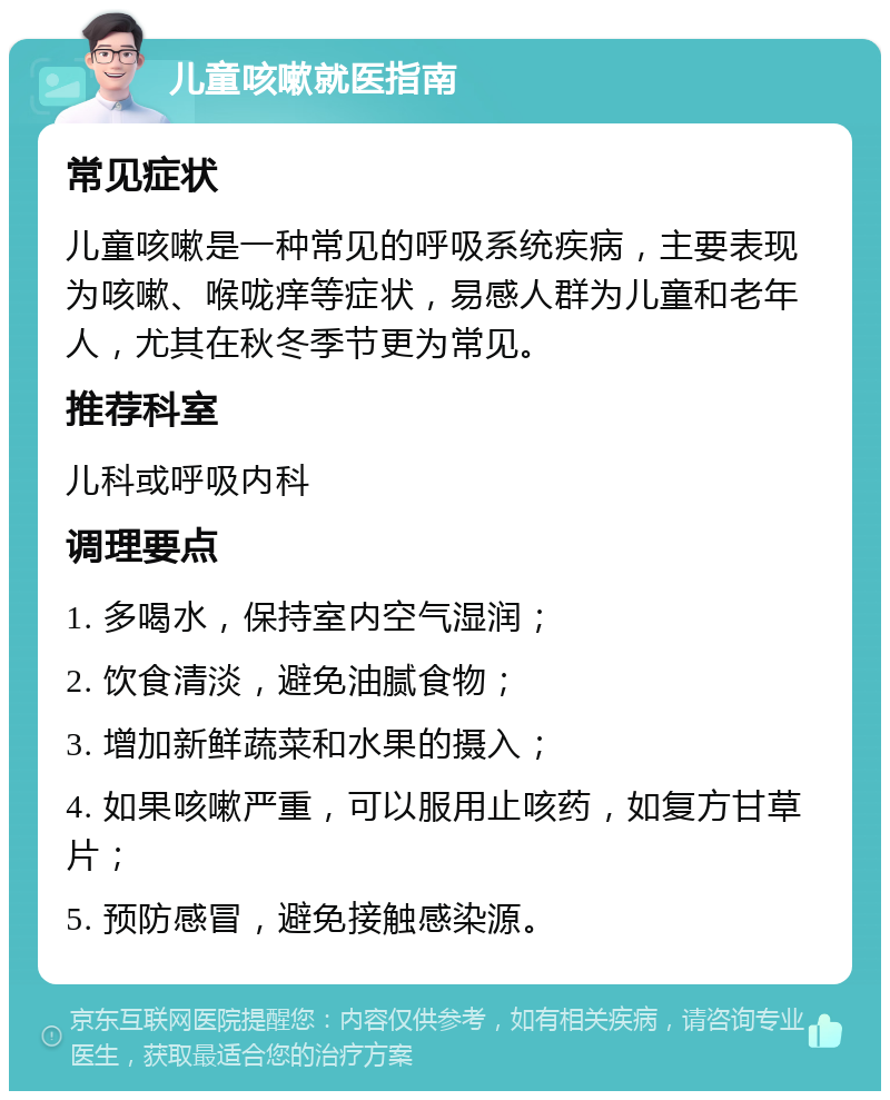 儿童咳嗽就医指南 常见症状 儿童咳嗽是一种常见的呼吸系统疾病，主要表现为咳嗽、喉咙痒等症状，易感人群为儿童和老年人，尤其在秋冬季节更为常见。 推荐科室 儿科或呼吸内科 调理要点 1. 多喝水，保持室内空气湿润； 2. 饮食清淡，避免油腻食物； 3. 增加新鲜蔬菜和水果的摄入； 4. 如果咳嗽严重，可以服用止咳药，如复方甘草片； 5. 预防感冒，避免接触感染源。