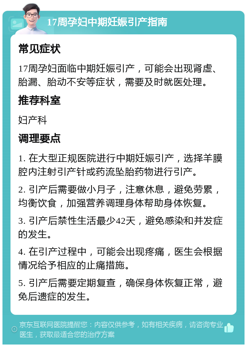 17周孕妇中期妊娠引产指南 常见症状 17周孕妇面临中期妊娠引产，可能会出现肾虚、胎漏、胎动不安等症状，需要及时就医处理。 推荐科室 妇产科 调理要点 1. 在大型正规医院进行中期妊娠引产，选择羊膜腔内注射引产针或药流坠胎药物进行引产。 2. 引产后需要做小月子，注意休息，避免劳累，均衡饮食，加强营养调理身体帮助身体恢复。 3. 引产后禁性生活最少42天，避免感染和并发症的发生。 4. 在引产过程中，可能会出现疼痛，医生会根据情况给予相应的止痛措施。 5. 引产后需要定期复查，确保身体恢复正常，避免后遗症的发生。