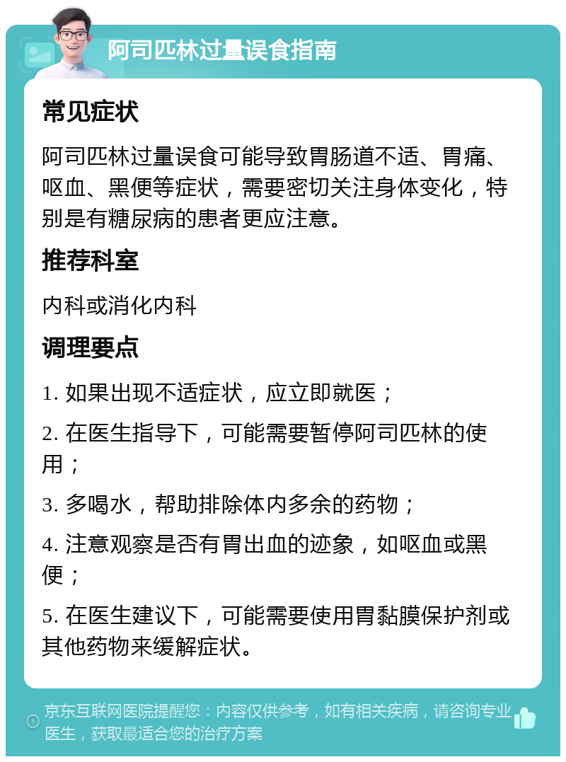 阿司匹林过量误食指南 常见症状 阿司匹林过量误食可能导致胃肠道不适、胃痛、呕血、黑便等症状，需要密切关注身体变化，特别是有糖尿病的患者更应注意。 推荐科室 内科或消化内科 调理要点 1. 如果出现不适症状，应立即就医； 2. 在医生指导下，可能需要暂停阿司匹林的使用； 3. 多喝水，帮助排除体内多余的药物； 4. 注意观察是否有胃出血的迹象，如呕血或黑便； 5. 在医生建议下，可能需要使用胃黏膜保护剂或其他药物来缓解症状。