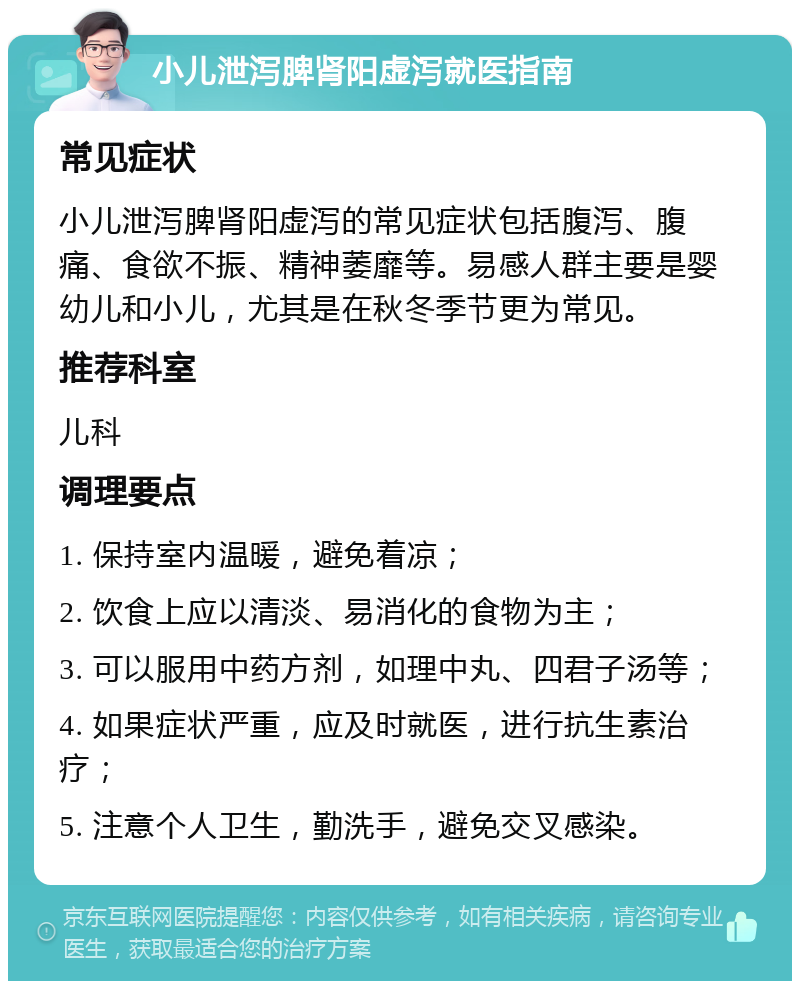 小儿泄泻脾肾阳虚泻就医指南 常见症状 小儿泄泻脾肾阳虚泻的常见症状包括腹泻、腹痛、食欲不振、精神萎靡等。易感人群主要是婴幼儿和小儿，尤其是在秋冬季节更为常见。 推荐科室 儿科 调理要点 1. 保持室内温暖，避免着凉； 2. 饮食上应以清淡、易消化的食物为主； 3. 可以服用中药方剂，如理中丸、四君子汤等； 4. 如果症状严重，应及时就医，进行抗生素治疗； 5. 注意个人卫生，勤洗手，避免交叉感染。