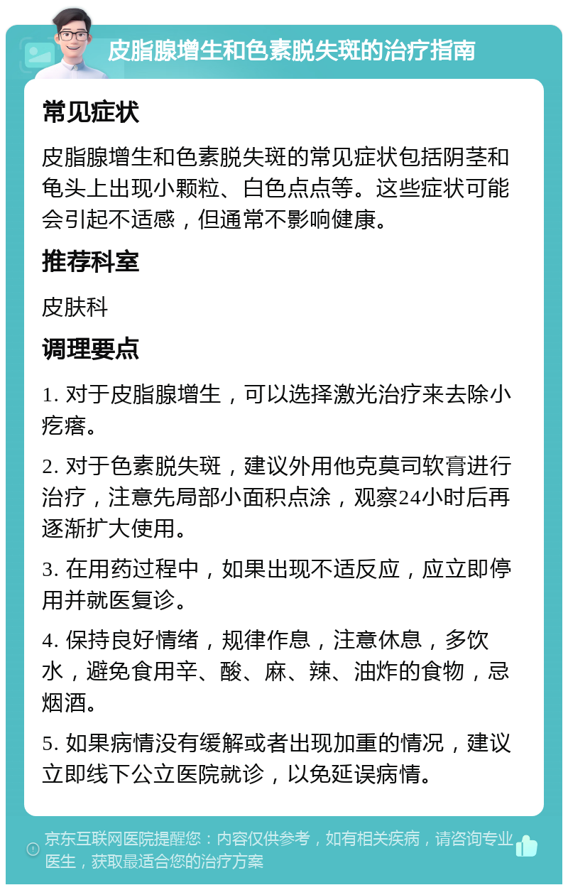 皮脂腺增生和色素脱失斑的治疗指南 常见症状 皮脂腺增生和色素脱失斑的常见症状包括阴茎和龟头上出现小颗粒、白色点点等。这些症状可能会引起不适感，但通常不影响健康。 推荐科室 皮肤科 调理要点 1. 对于皮脂腺增生，可以选择激光治疗来去除小疙瘩。 2. 对于色素脱失斑，建议外用他克莫司软膏进行治疗，注意先局部小面积点涂，观察24小时后再逐渐扩大使用。 3. 在用药过程中，如果出现不适反应，应立即停用并就医复诊。 4. 保持良好情绪，规律作息，注意休息，多饮水，避免食用辛、酸、麻、辣、油炸的食物，忌烟酒。 5. 如果病情没有缓解或者出现加重的情况，建议立即线下公立医院就诊，以免延误病情。