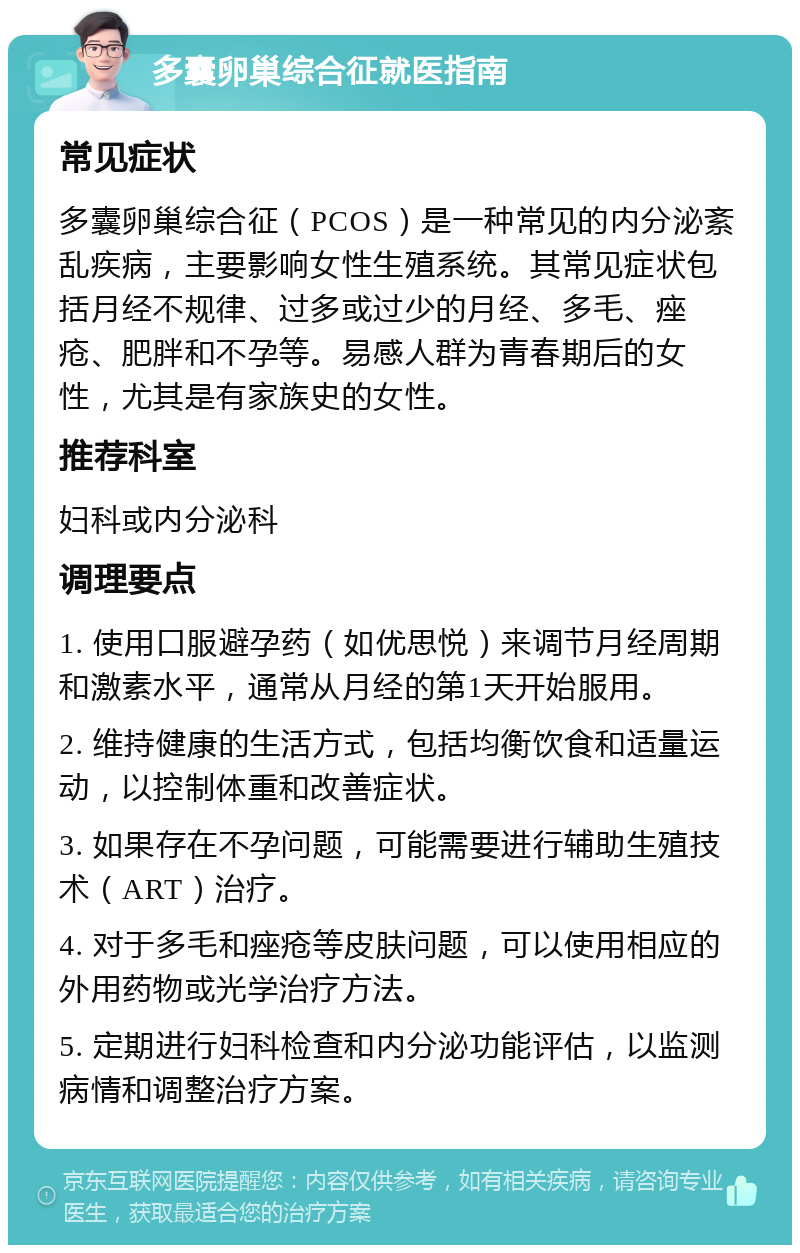 多囊卵巢综合征就医指南 常见症状 多囊卵巢综合征（PCOS）是一种常见的内分泌紊乱疾病，主要影响女性生殖系统。其常见症状包括月经不规律、过多或过少的月经、多毛、痤疮、肥胖和不孕等。易感人群为青春期后的女性，尤其是有家族史的女性。 推荐科室 妇科或内分泌科 调理要点 1. 使用口服避孕药（如优思悦）来调节月经周期和激素水平，通常从月经的第1天开始服用。 2. 维持健康的生活方式，包括均衡饮食和适量运动，以控制体重和改善症状。 3. 如果存在不孕问题，可能需要进行辅助生殖技术（ART）治疗。 4. 对于多毛和痤疮等皮肤问题，可以使用相应的外用药物或光学治疗方法。 5. 定期进行妇科检查和内分泌功能评估，以监测病情和调整治疗方案。