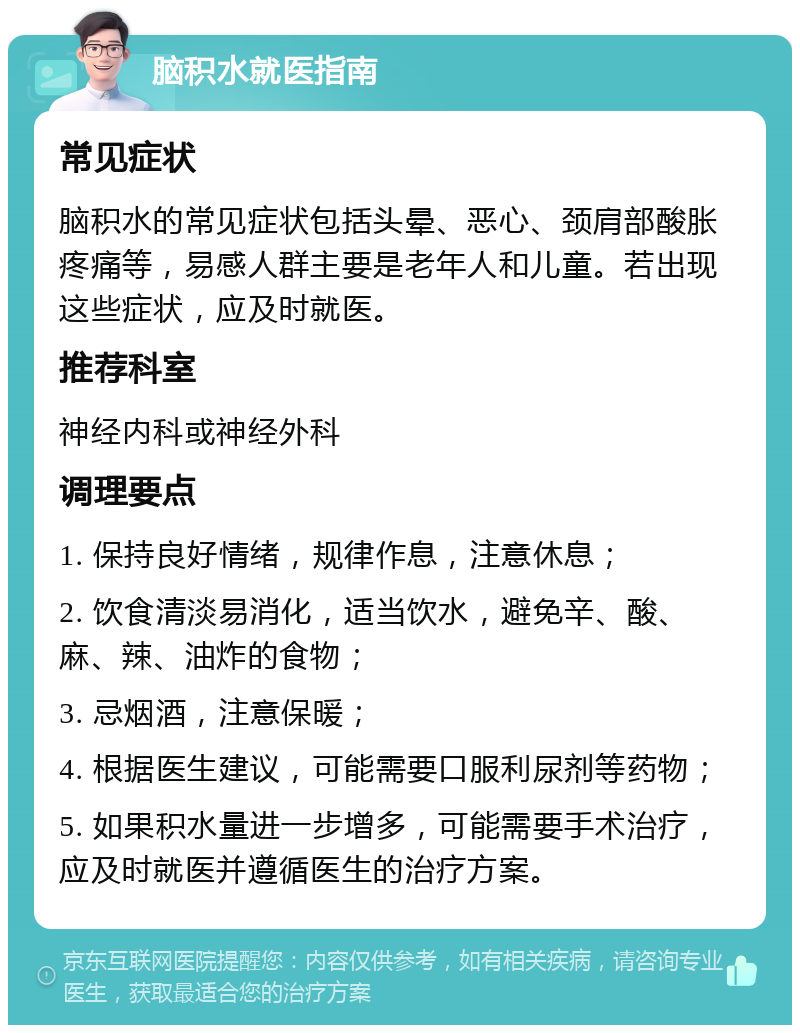 脑积水就医指南 常见症状 脑积水的常见症状包括头晕、恶心、颈肩部酸胀疼痛等，易感人群主要是老年人和儿童。若出现这些症状，应及时就医。 推荐科室 神经内科或神经外科 调理要点 1. 保持良好情绪，规律作息，注意休息； 2. 饮食清淡易消化，适当饮水，避免辛、酸、麻、辣、油炸的食物； 3. 忌烟酒，注意保暖； 4. 根据医生建议，可能需要口服利尿剂等药物； 5. 如果积水量进一步增多，可能需要手术治疗，应及时就医并遵循医生的治疗方案。