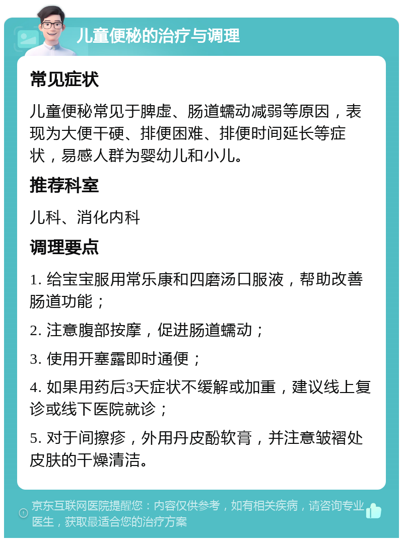 儿童便秘的治疗与调理 常见症状 儿童便秘常见于脾虚、肠道蠕动减弱等原因，表现为大便干硬、排便困难、排便时间延长等症状，易感人群为婴幼儿和小儿。 推荐科室 儿科、消化内科 调理要点 1. 给宝宝服用常乐康和四磨汤口服液，帮助改善肠道功能； 2. 注意腹部按摩，促进肠道蠕动； 3. 使用开塞露即时通便； 4. 如果用药后3天症状不缓解或加重，建议线上复诊或线下医院就诊； 5. 对于间擦疹，外用丹皮酚软膏，并注意皱褶处皮肤的干燥清洁。