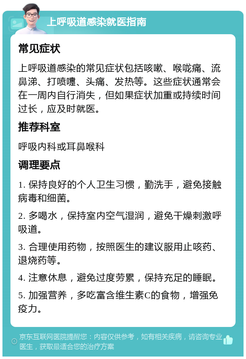 上呼吸道感染就医指南 常见症状 上呼吸道感染的常见症状包括咳嗽、喉咙痛、流鼻涕、打喷嚏、头痛、发热等。这些症状通常会在一周内自行消失，但如果症状加重或持续时间过长，应及时就医。 推荐科室 呼吸内科或耳鼻喉科 调理要点 1. 保持良好的个人卫生习惯，勤洗手，避免接触病毒和细菌。 2. 多喝水，保持室内空气湿润，避免干燥刺激呼吸道。 3. 合理使用药物，按照医生的建议服用止咳药、退烧药等。 4. 注意休息，避免过度劳累，保持充足的睡眠。 5. 加强营养，多吃富含维生素C的食物，增强免疫力。