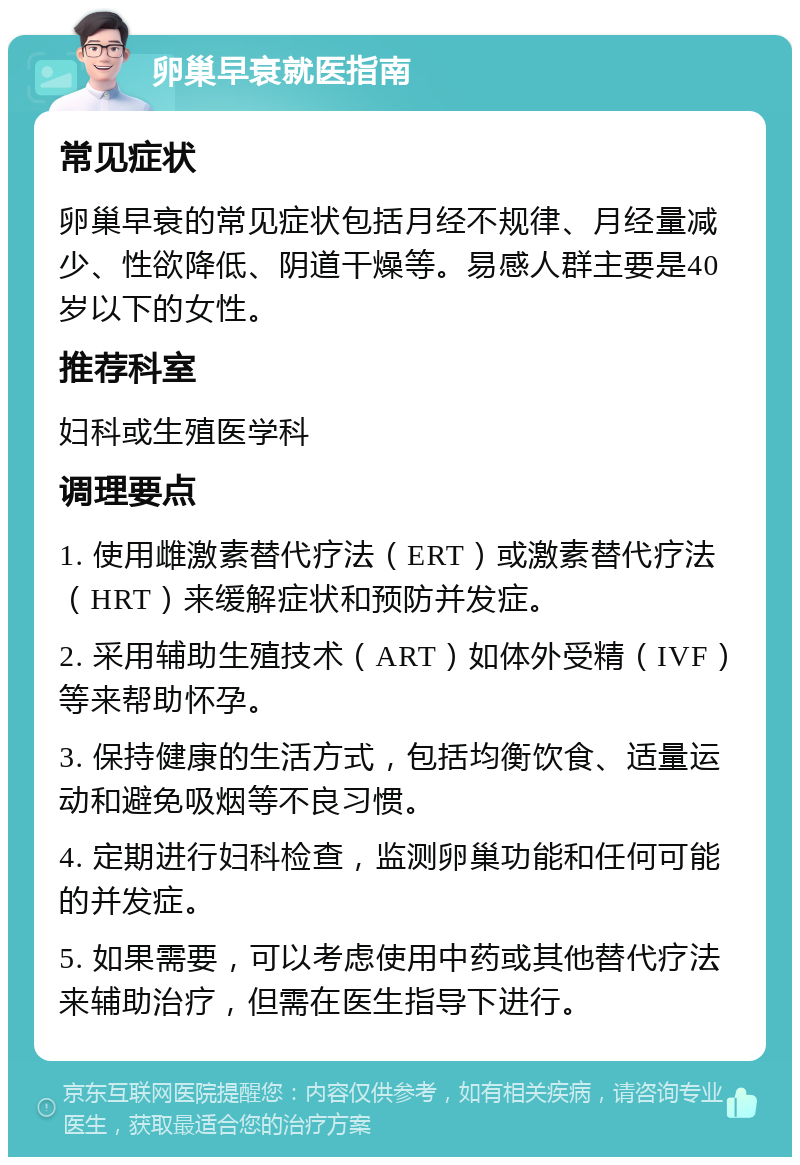 卵巢早衰就医指南 常见症状 卵巢早衰的常见症状包括月经不规律、月经量减少、性欲降低、阴道干燥等。易感人群主要是40岁以下的女性。 推荐科室 妇科或生殖医学科 调理要点 1. 使用雌激素替代疗法（ERT）或激素替代疗法（HRT）来缓解症状和预防并发症。 2. 采用辅助生殖技术（ART）如体外受精（IVF）等来帮助怀孕。 3. 保持健康的生活方式，包括均衡饮食、适量运动和避免吸烟等不良习惯。 4. 定期进行妇科检查，监测卵巢功能和任何可能的并发症。 5. 如果需要，可以考虑使用中药或其他替代疗法来辅助治疗，但需在医生指导下进行。