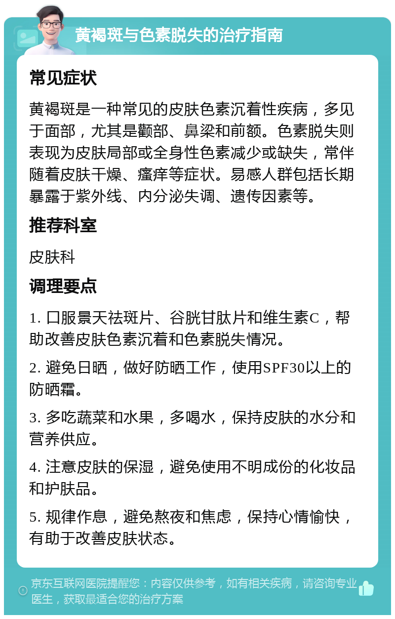 黄褐斑与色素脱失的治疗指南 常见症状 黄褐斑是一种常见的皮肤色素沉着性疾病，多见于面部，尤其是颧部、鼻梁和前额。色素脱失则表现为皮肤局部或全身性色素减少或缺失，常伴随着皮肤干燥、瘙痒等症状。易感人群包括长期暴露于紫外线、内分泌失调、遗传因素等。 推荐科室 皮肤科 调理要点 1. 口服景天祛斑片、谷胱甘肽片和维生素C，帮助改善皮肤色素沉着和色素脱失情况。 2. 避免日晒，做好防晒工作，使用SPF30以上的防晒霜。 3. 多吃蔬菜和水果，多喝水，保持皮肤的水分和营养供应。 4. 注意皮肤的保湿，避免使用不明成份的化妆品和护肤品。 5. 规律作息，避免熬夜和焦虑，保持心情愉快，有助于改善皮肤状态。