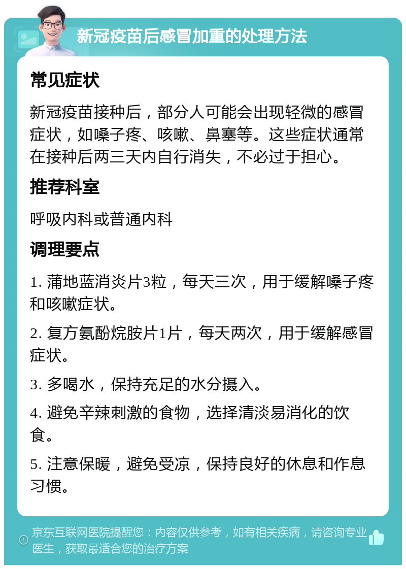 新冠疫苗后感冒加重的处理方法 常见症状 新冠疫苗接种后，部分人可能会出现轻微的感冒症状，如嗓子疼、咳嗽、鼻塞等。这些症状通常在接种后两三天内自行消失，不必过于担心。 推荐科室 呼吸内科或普通内科 调理要点 1. 蒲地蓝消炎片3粒，每天三次，用于缓解嗓子疼和咳嗽症状。 2. 复方氨酚烷胺片1片，每天两次，用于缓解感冒症状。 3. 多喝水，保持充足的水分摄入。 4. 避免辛辣刺激的食物，选择清淡易消化的饮食。 5. 注意保暖，避免受凉，保持良好的休息和作息习惯。