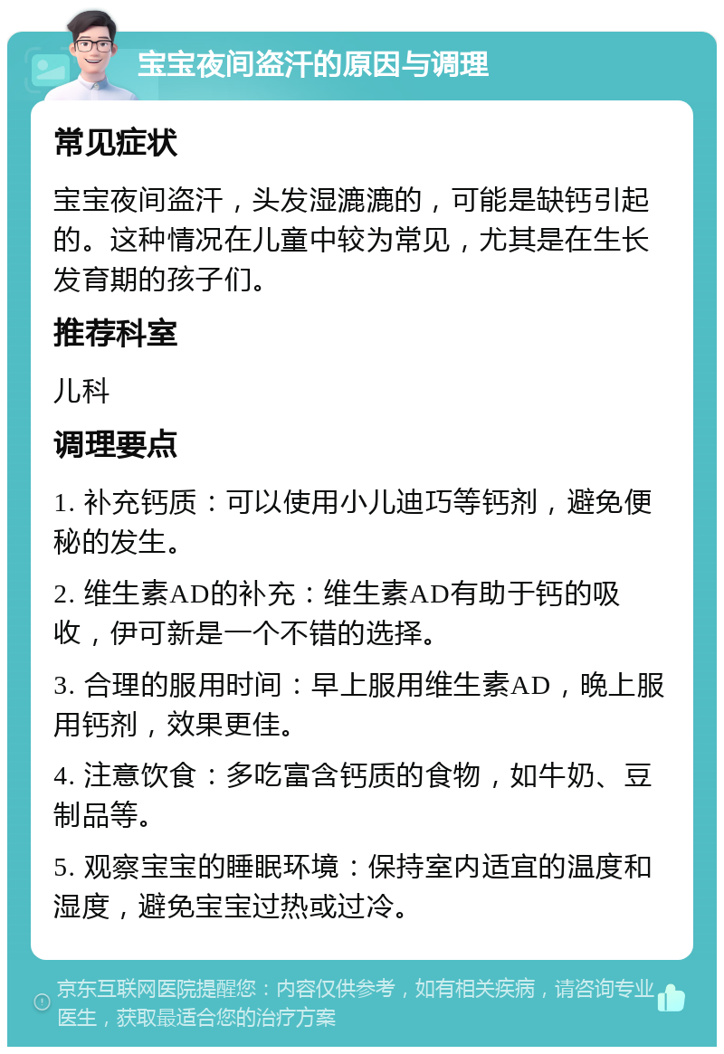 宝宝夜间盗汗的原因与调理 常见症状 宝宝夜间盗汗，头发湿漉漉的，可能是缺钙引起的。这种情况在儿童中较为常见，尤其是在生长发育期的孩子们。 推荐科室 儿科 调理要点 1. 补充钙质：可以使用小儿迪巧等钙剂，避免便秘的发生。 2. 维生素AD的补充：维生素AD有助于钙的吸收，伊可新是一个不错的选择。 3. 合理的服用时间：早上服用维生素AD，晚上服用钙剂，效果更佳。 4. 注意饮食：多吃富含钙质的食物，如牛奶、豆制品等。 5. 观察宝宝的睡眠环境：保持室内适宜的温度和湿度，避免宝宝过热或过冷。