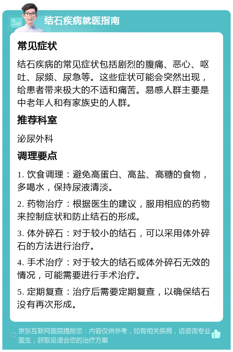 结石疾病就医指南 常见症状 结石疾病的常见症状包括剧烈的腹痛、恶心、呕吐、尿频、尿急等。这些症状可能会突然出现，给患者带来极大的不适和痛苦。易感人群主要是中老年人和有家族史的人群。 推荐科室 泌尿外科 调理要点 1. 饮食调理：避免高蛋白、高盐、高糖的食物，多喝水，保持尿液清淡。 2. 药物治疗：根据医生的建议，服用相应的药物来控制症状和防止结石的形成。 3. 体外碎石：对于较小的结石，可以采用体外碎石的方法进行治疗。 4. 手术治疗：对于较大的结石或体外碎石无效的情况，可能需要进行手术治疗。 5. 定期复查：治疗后需要定期复查，以确保结石没有再次形成。