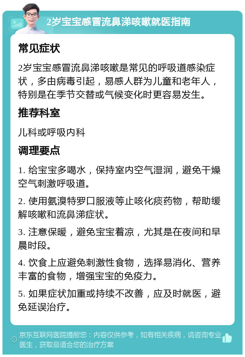 2岁宝宝感冒流鼻涕咳嗽就医指南 常见症状 2岁宝宝感冒流鼻涕咳嗽是常见的呼吸道感染症状，多由病毒引起，易感人群为儿童和老年人，特别是在季节交替或气候变化时更容易发生。 推荐科室 儿科或呼吸内科 调理要点 1. 给宝宝多喝水，保持室内空气湿润，避免干燥空气刺激呼吸道。 2. 使用氨溴特罗口服液等止咳化痰药物，帮助缓解咳嗽和流鼻涕症状。 3. 注意保暖，避免宝宝着凉，尤其是在夜间和早晨时段。 4. 饮食上应避免刺激性食物，选择易消化、营养丰富的食物，增强宝宝的免疫力。 5. 如果症状加重或持续不改善，应及时就医，避免延误治疗。