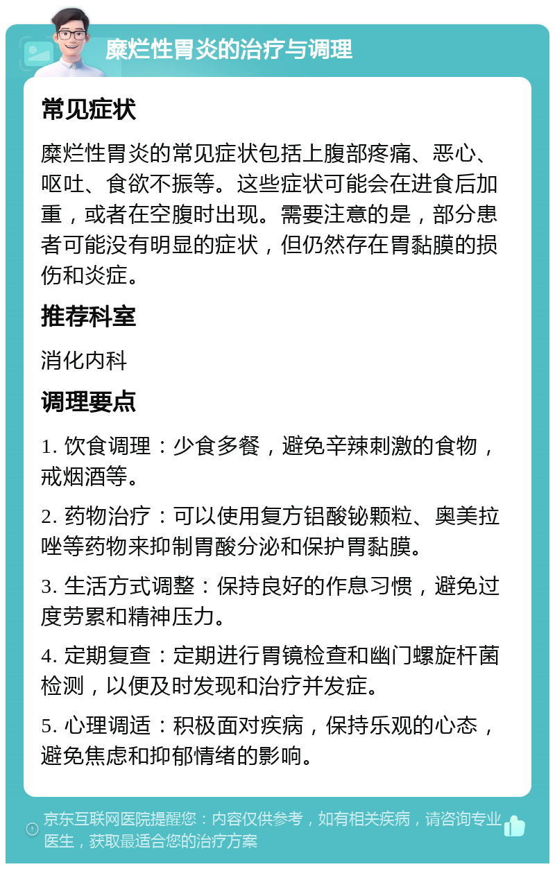 糜烂性胃炎的治疗与调理 常见症状 糜烂性胃炎的常见症状包括上腹部疼痛、恶心、呕吐、食欲不振等。这些症状可能会在进食后加重，或者在空腹时出现。需要注意的是，部分患者可能没有明显的症状，但仍然存在胃黏膜的损伤和炎症。 推荐科室 消化内科 调理要点 1. 饮食调理：少食多餐，避免辛辣刺激的食物，戒烟酒等。 2. 药物治疗：可以使用复方铝酸铋颗粒、奥美拉唑等药物来抑制胃酸分泌和保护胃黏膜。 3. 生活方式调整：保持良好的作息习惯，避免过度劳累和精神压力。 4. 定期复查：定期进行胃镜检查和幽门螺旋杆菌检测，以便及时发现和治疗并发症。 5. 心理调适：积极面对疾病，保持乐观的心态，避免焦虑和抑郁情绪的影响。