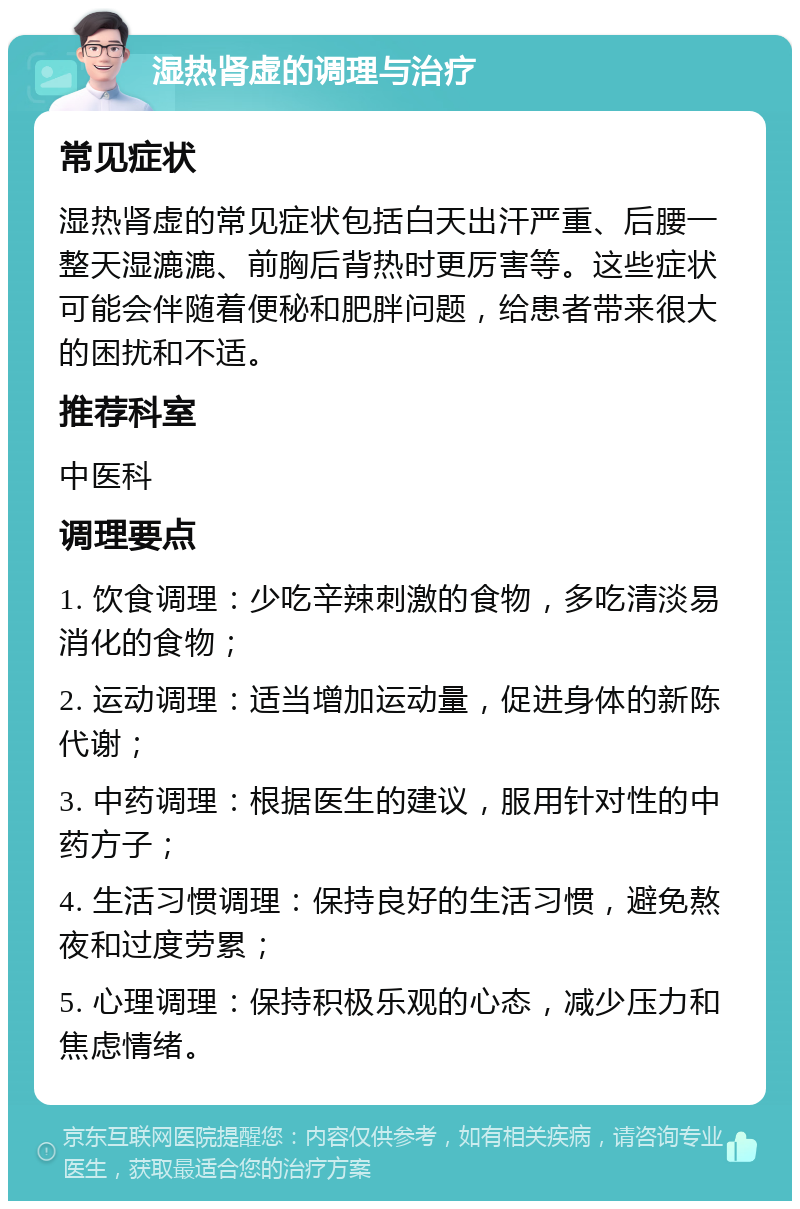 湿热肾虚的调理与治疗 常见症状 湿热肾虚的常见症状包括白天出汗严重、后腰一整天湿漉漉、前胸后背热时更厉害等。这些症状可能会伴随着便秘和肥胖问题，给患者带来很大的困扰和不适。 推荐科室 中医科 调理要点 1. 饮食调理：少吃辛辣刺激的食物，多吃清淡易消化的食物； 2. 运动调理：适当增加运动量，促进身体的新陈代谢； 3. 中药调理：根据医生的建议，服用针对性的中药方子； 4. 生活习惯调理：保持良好的生活习惯，避免熬夜和过度劳累； 5. 心理调理：保持积极乐观的心态，减少压力和焦虑情绪。