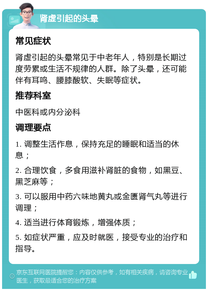 肾虚引起的头晕 常见症状 肾虚引起的头晕常见于中老年人，特别是长期过度劳累或生活不规律的人群。除了头晕，还可能伴有耳鸣、腰膝酸软、失眠等症状。 推荐科室 中医科或内分泌科 调理要点 1. 调整生活作息，保持充足的睡眠和适当的休息； 2. 合理饮食，多食用滋补肾脏的食物，如黑豆、黑芝麻等； 3. 可以服用中药六味地黄丸或金匮肾气丸等进行调理； 4. 适当进行体育锻炼，增强体质； 5. 如症状严重，应及时就医，接受专业的治疗和指导。