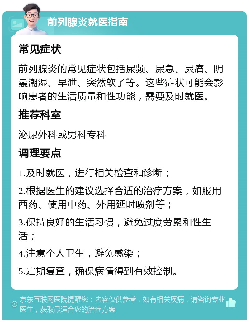 前列腺炎就医指南 常见症状 前列腺炎的常见症状包括尿频、尿急、尿痛、阴囊潮湿、早泄、突然软了等。这些症状可能会影响患者的生活质量和性功能，需要及时就医。 推荐科室 泌尿外科或男科专科 调理要点 1.及时就医，进行相关检查和诊断； 2.根据医生的建议选择合适的治疗方案，如服用西药、使用中药、外用延时喷剂等； 3.保持良好的生活习惯，避免过度劳累和性生活； 4.注意个人卫生，避免感染； 5.定期复查，确保病情得到有效控制。