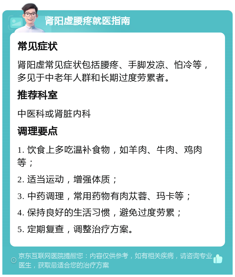 肾阳虚腰疼就医指南 常见症状 肾阳虚常见症状包括腰疼、手脚发凉、怕冷等，多见于中老年人群和长期过度劳累者。 推荐科室 中医科或肾脏内科 调理要点 1. 饮食上多吃温补食物，如羊肉、牛肉、鸡肉等； 2. 适当运动，增强体质； 3. 中药调理，常用药物有肉苁蓉、玛卡等； 4. 保持良好的生活习惯，避免过度劳累； 5. 定期复查，调整治疗方案。