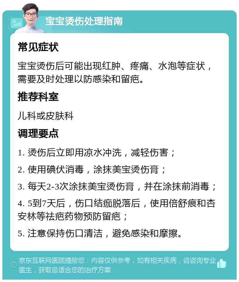 宝宝烫伤处理指南 常见症状 宝宝烫伤后可能出现红肿、疼痛、水泡等症状，需要及时处理以防感染和留疤。 推荐科室 儿科或皮肤科 调理要点 1. 烫伤后立即用凉水冲洗，减轻伤害； 2. 使用碘伏消毒，涂抹美宝烫伤膏； 3. 每天2-3次涂抹美宝烫伤膏，并在涂抹前消毒； 4. 5到7天后，伤口结痂脱落后，使用倍舒痕和杏安林等祛疤药物预防留疤； 5. 注意保持伤口清洁，避免感染和摩擦。