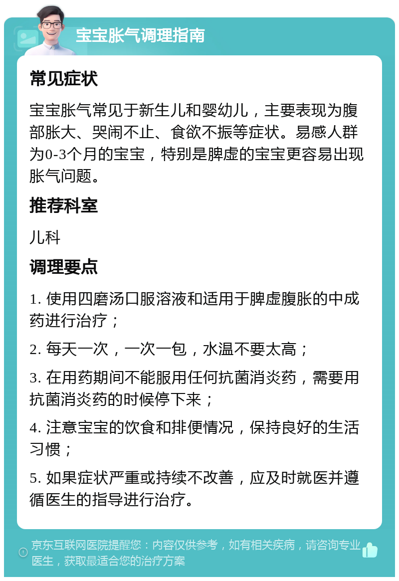 宝宝胀气调理指南 常见症状 宝宝胀气常见于新生儿和婴幼儿，主要表现为腹部胀大、哭闹不止、食欲不振等症状。易感人群为0-3个月的宝宝，特别是脾虚的宝宝更容易出现胀气问题。 推荐科室 儿科 调理要点 1. 使用四磨汤口服溶液和适用于脾虚腹胀的中成药进行治疗； 2. 每天一次，一次一包，水温不要太高； 3. 在用药期间不能服用任何抗菌消炎药，需要用抗菌消炎药的时候停下来； 4. 注意宝宝的饮食和排便情况，保持良好的生活习惯； 5. 如果症状严重或持续不改善，应及时就医并遵循医生的指导进行治疗。