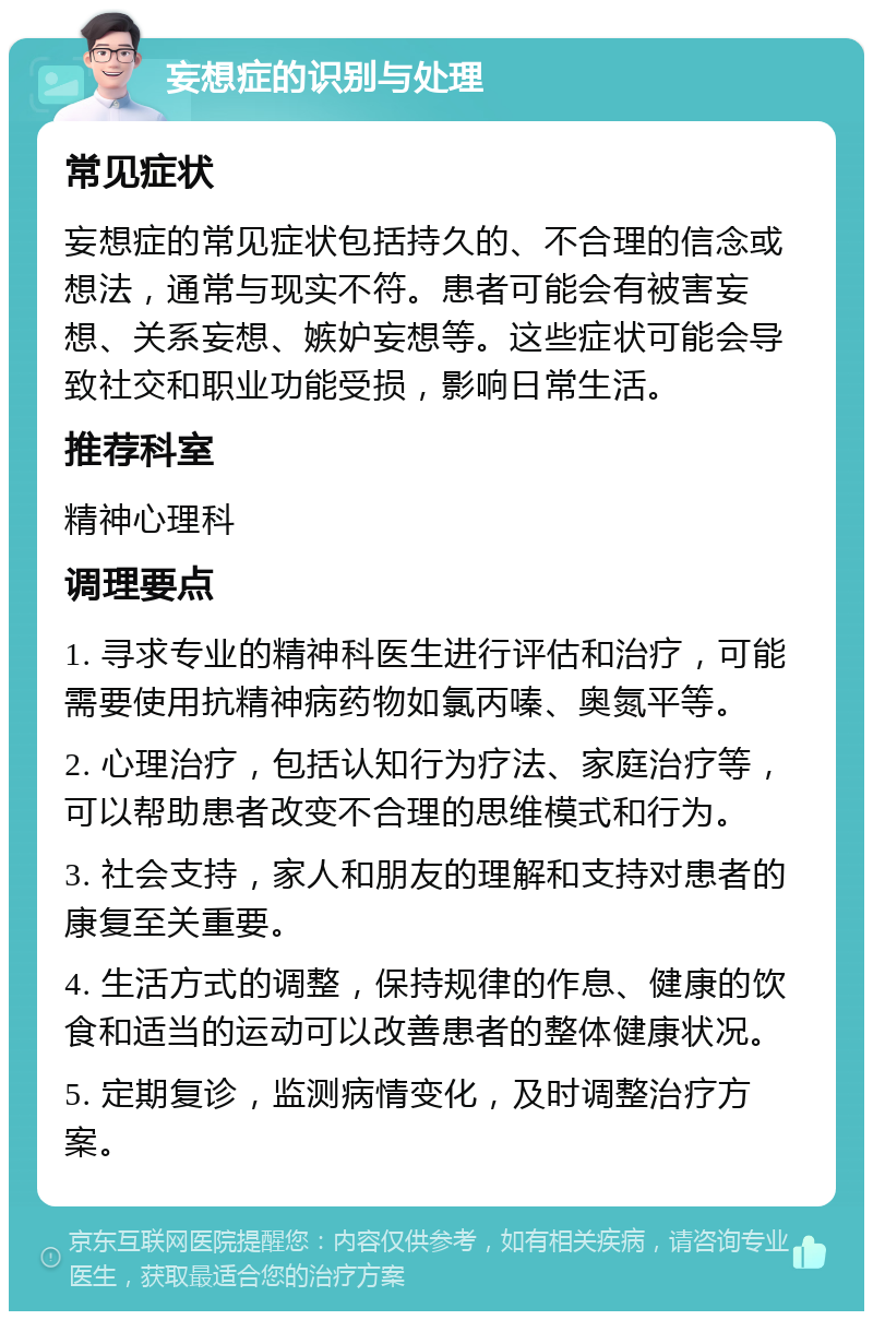 妄想症的识别与处理 常见症状 妄想症的常见症状包括持久的、不合理的信念或想法，通常与现实不符。患者可能会有被害妄想、关系妄想、嫉妒妄想等。这些症状可能会导致社交和职业功能受损，影响日常生活。 推荐科室 精神心理科 调理要点 1. 寻求专业的精神科医生进行评估和治疗，可能需要使用抗精神病药物如氯丙嗪、奥氮平等。 2. 心理治疗，包括认知行为疗法、家庭治疗等，可以帮助患者改变不合理的思维模式和行为。 3. 社会支持，家人和朋友的理解和支持对患者的康复至关重要。 4. 生活方式的调整，保持规律的作息、健康的饮食和适当的运动可以改善患者的整体健康状况。 5. 定期复诊，监测病情变化，及时调整治疗方案。