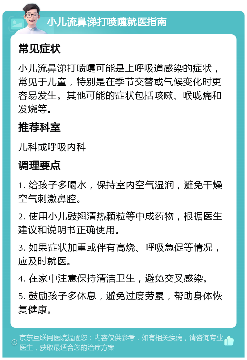 小儿流鼻涕打喷嚏就医指南 常见症状 小儿流鼻涕打喷嚏可能是上呼吸道感染的症状，常见于儿童，特别是在季节交替或气候变化时更容易发生。其他可能的症状包括咳嗽、喉咙痛和发烧等。 推荐科室 儿科或呼吸内科 调理要点 1. 给孩子多喝水，保持室内空气湿润，避免干燥空气刺激鼻腔。 2. 使用小儿豉翘清热颗粒等中成药物，根据医生建议和说明书正确使用。 3. 如果症状加重或伴有高烧、呼吸急促等情况，应及时就医。 4. 在家中注意保持清洁卫生，避免交叉感染。 5. 鼓励孩子多休息，避免过度劳累，帮助身体恢复健康。