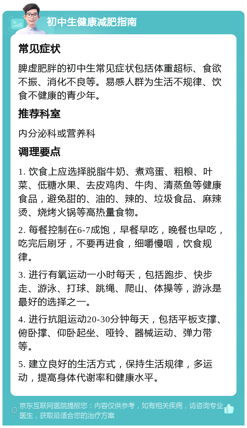 初中生健康减肥指南 常见症状 脾虚肥胖的初中生常见症状包括体重超标、食欲不振、消化不良等。易感人群为生活不规律、饮食不健康的青少年。 推荐科室 内分泌科或营养科 调理要点 1. 饮食上应选择脱脂牛奶、煮鸡蛋、粗粮、叶菜、低糖水果、去皮鸡肉、牛肉、清蒸鱼等健康食品，避免甜的、油的、辣的、垃圾食品、麻辣烫、烧烤火锅等高热量食物。 2. 每餐控制在6-7成饱，早餐早吃，晚餐也早吃，吃完后刷牙，不要再进食，细嚼慢咽，饮食规律。 3. 进行有氧运动一小时每天，包括跑步、快步走、游泳、打球、跳绳、爬山、体操等，游泳是最好的选择之一。 4. 进行抗阻运动20-30分钟每天，包括平板支撑、俯卧撑、仰卧起坐、哑铃、器械运动、弹力带等。 5. 建立良好的生活方式，保持生活规律，多运动，提高身体代谢率和健康水平。