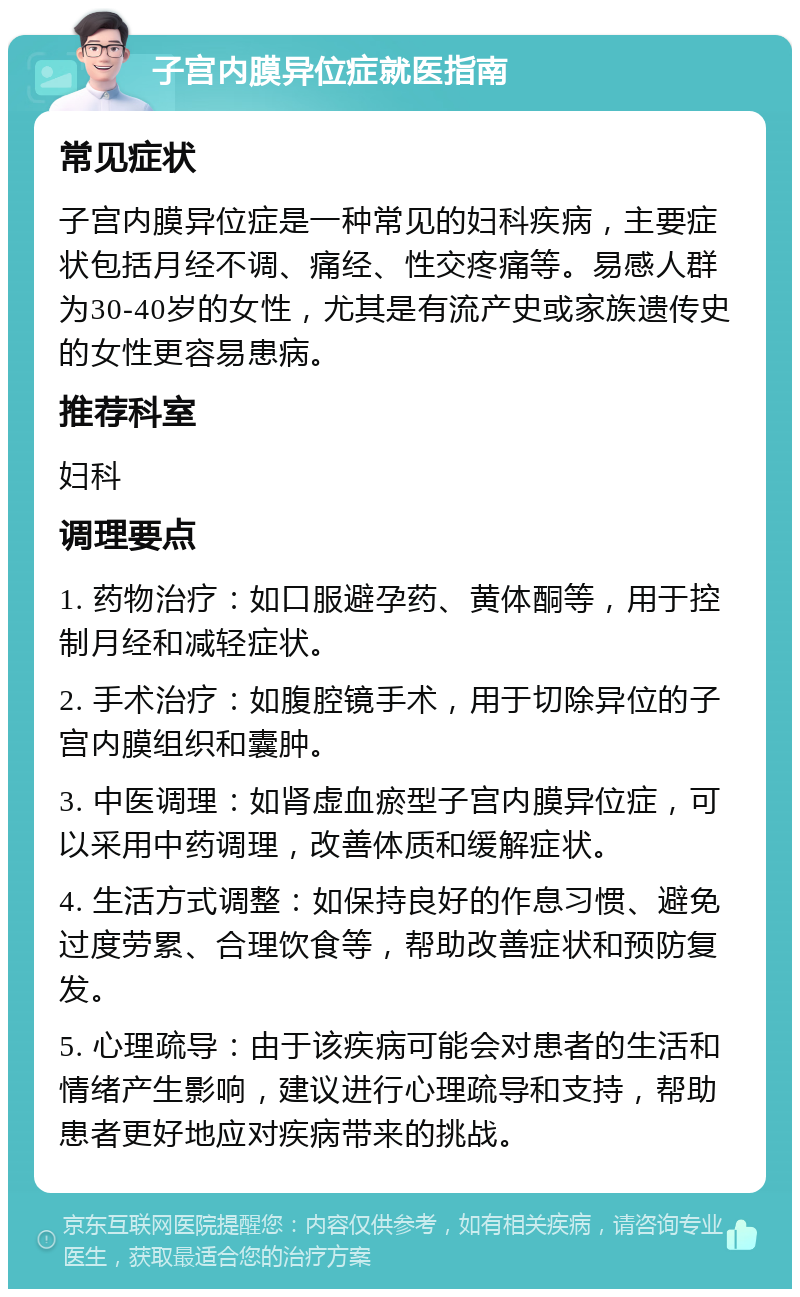 子宫内膜异位症就医指南 常见症状 子宫内膜异位症是一种常见的妇科疾病，主要症状包括月经不调、痛经、性交疼痛等。易感人群为30-40岁的女性，尤其是有流产史或家族遗传史的女性更容易患病。 推荐科室 妇科 调理要点 1. 药物治疗：如口服避孕药、黄体酮等，用于控制月经和减轻症状。 2. 手术治疗：如腹腔镜手术，用于切除异位的子宫内膜组织和囊肿。 3. 中医调理：如肾虚血瘀型子宫内膜异位症，可以采用中药调理，改善体质和缓解症状。 4. 生活方式调整：如保持良好的作息习惯、避免过度劳累、合理饮食等，帮助改善症状和预防复发。 5. 心理疏导：由于该疾病可能会对患者的生活和情绪产生影响，建议进行心理疏导和支持，帮助患者更好地应对疾病带来的挑战。