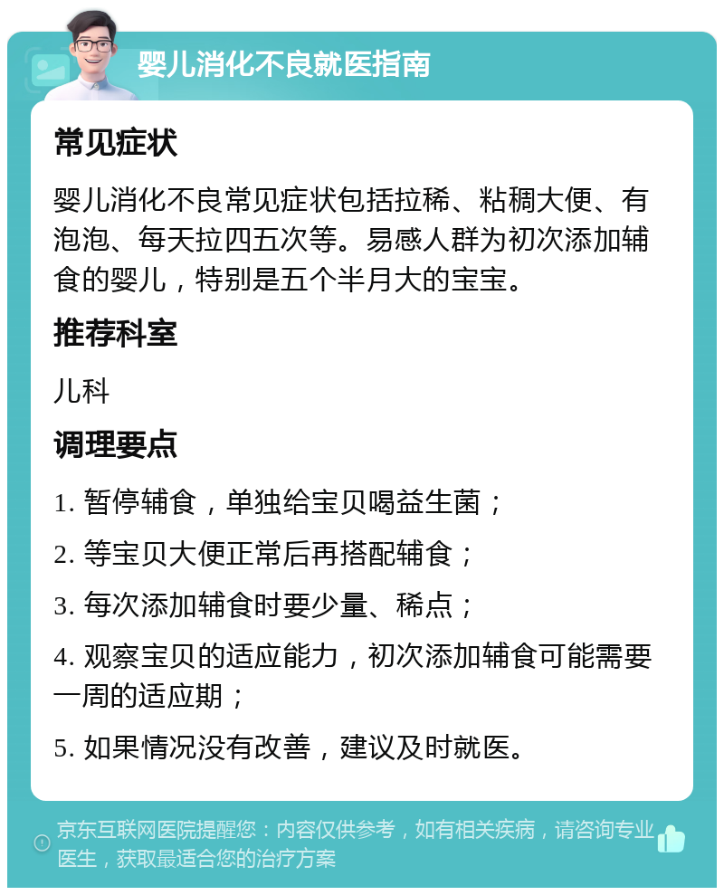 婴儿消化不良就医指南 常见症状 婴儿消化不良常见症状包括拉稀、粘稠大便、有泡泡、每天拉四五次等。易感人群为初次添加辅食的婴儿，特别是五个半月大的宝宝。 推荐科室 儿科 调理要点 1. 暂停辅食，单独给宝贝喝益生菌； 2. 等宝贝大便正常后再搭配辅食； 3. 每次添加辅食时要少量、稀点； 4. 观察宝贝的适应能力，初次添加辅食可能需要一周的适应期； 5. 如果情况没有改善，建议及时就医。