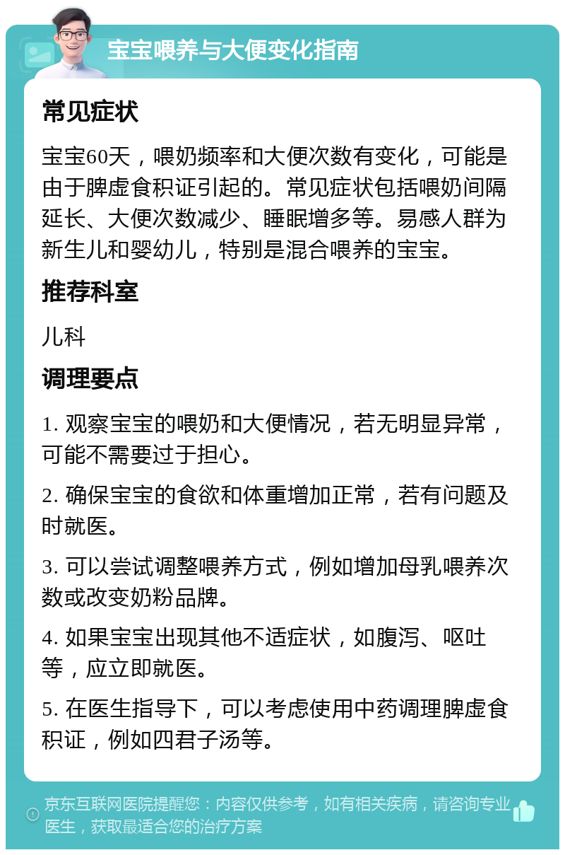 宝宝喂养与大便变化指南 常见症状 宝宝60天，喂奶频率和大便次数有变化，可能是由于脾虚食积证引起的。常见症状包括喂奶间隔延长、大便次数减少、睡眠增多等。易感人群为新生儿和婴幼儿，特别是混合喂养的宝宝。 推荐科室 儿科 调理要点 1. 观察宝宝的喂奶和大便情况，若无明显异常，可能不需要过于担心。 2. 确保宝宝的食欲和体重增加正常，若有问题及时就医。 3. 可以尝试调整喂养方式，例如增加母乳喂养次数或改变奶粉品牌。 4. 如果宝宝出现其他不适症状，如腹泻、呕吐等，应立即就医。 5. 在医生指导下，可以考虑使用中药调理脾虚食积证，例如四君子汤等。