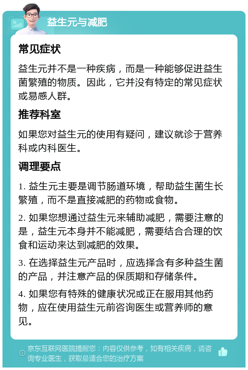 益生元与减肥 常见症状 益生元并不是一种疾病，而是一种能够促进益生菌繁殖的物质。因此，它并没有特定的常见症状或易感人群。 推荐科室 如果您对益生元的使用有疑问，建议就诊于营养科或内科医生。 调理要点 1. 益生元主要是调节肠道环境，帮助益生菌生长繁殖，而不是直接减肥的药物或食物。 2. 如果您想通过益生元来辅助减肥，需要注意的是，益生元本身并不能减肥，需要结合合理的饮食和运动来达到减肥的效果。 3. 在选择益生元产品时，应选择含有多种益生菌的产品，并注意产品的保质期和存储条件。 4. 如果您有特殊的健康状况或正在服用其他药物，应在使用益生元前咨询医生或营养师的意见。